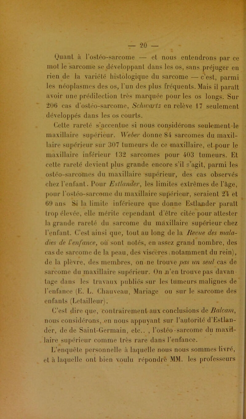 — 90 — Quant à l’ostéo-sarcome — et nous entendrons par ce mol le sarcome se développant dans les os, sans préjuger en rien de la variété histologique du sarcome — c’est, parmi les néoplasmes des os, l'un des plus fréquents. Mais il paraît avoir une prédilection très marquée pour les os longs. Sur 206 cas d’ostéo-sarcome, Schivai'tz en relève 17 seulement développés dans les os courts. Cette rareté s’accentue si nous considérons seulement le maxillaire supérieur. Weber donne 84 sarcomes du maxil- laire supérieur sur 307 tumeurs de ce maxillaire, et pour le maxillaire inférieur 132 sarcomes pour 403 tumeurs. Et celle rareté devient plus grande encore s’il s’agit, parmi les ostéo-sarcomes du maxillaire supérieur, des cas observés chez l'enfant. Pour Estlander, les limites extrêmes de l’Age, pour l’ostéo-sarcome du maxillaire supérieur, seraient 24 et 60 ans Si la limite inférieure que donne Estlander paraît trop élevée, elle mérite cependant d’être citée pour attester la grande rareté du sarcome du maxillaire supérieur chez l’enfant. C’est ainsi que, tout au long de la Revue des mala- dies de l'enfance, où sont notés, en assez grand nombre, des cas de sarcome de la peau, des viscères ( notamment du rein), de la plèvre, des membres, on ne trouve pas un seul cas de sarcome du maxillaire supérieur. On n’en trouve pas davan tage dans les travaux publiés sur les tumeurs malignes de l’enfance (E. L. Chauveau, Mariage ou sur le sarcome des enfants (Lelailleur). C’est dire que, contrairement aux conclusions de Balcam, nous considérons, en nous appuyant sur l’autorité d’Estlan- der, de de Saint-Germain, etc.. , l’ostéo-sarcome du maxil- laire supérieur comme très rare dans l’enfance. L’enquête personnelle à laquelle nous nous sommes livré, et à laquelle ont bien voulu répomlrô MM. les professeurs