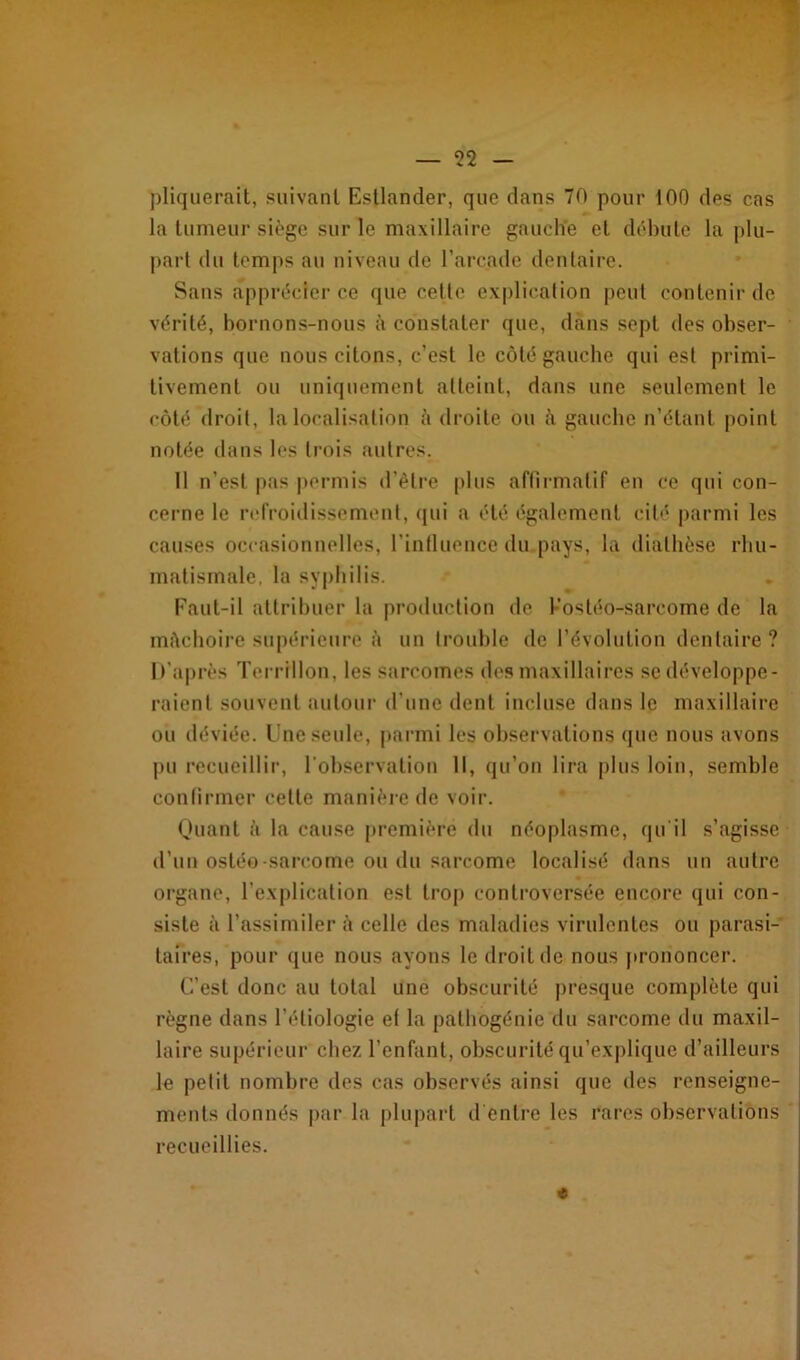 pliquerait, suivant Estlander, que dans 70 pour 100 des cas la tumeur siège sur le maxillaire gauche et débute la plu- part du temps au niveau de l’arcade dentaire. Sans apprécier ce que cette explication peut contenir de vérité, bornons-nous à constater que, dans sept des obser- vations que nous citons, c’est le côté gauche qui est primi- tivement ou uniquement atteint, dans une seulement le côté droit, la localisation à droite ou à gauche n’étant point notée dans les trois autres. Il n’est pas permis d’être plus affirmatif en ce qui con- cerne le refroidissement, qui a été également cité parmi les causes occasionnelles, l’influence du pays, la diathèse rhu- matismale, la syphilis. Faut-il attribuer la production de Kostéo-sarcome de la mitchoire supérieure à un trouble de l’évolution dentaire? D'après Terrillon, les sarcomes des maxillaires se développe- raient souvent autour d’une dent incluse dans le maxillaire ou déviée. Une seule, parmi les observations que nous avons pu recueillir, l'observation 11, qu’on lira plus loin, semble confirmer cette manière de voir. Quant à la cause première du néoplasme, qu'il s’agisse d’un ostéo-sarcome ou du sarcome localisé dans un autre organe, l’explication est trop controversée encore qui con- siste à l’assimiler à celle des maladies virulentes ou parasi- taires, pour que nous ayons le droit de nous prononcer. C’est donc au total une obscurité presque complète qui règne dans l’étiologie et la pathogénie du sarcome du maxil- laire supérieur chez l’enfant, obscurité qu’explique d’ailleurs le petit nombre des cas observés ainsi que des renseigne- ments donnés par la plupart d'entre les rares observations recueillies. * .