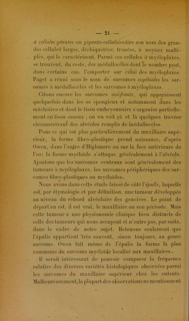 à cellules géantes ou giganto-celhdaire tire son nom des gran- des cellules larges, déchiquettes-, trouées, à noyaux multi- ples, qui le caractérisent. Parmi ces cellules à myéloplaxes, se trouvent, du reste, des médullocèles dont le nombre peut, dans certains cas, l’emporter sur celui des myéloplaxes. Page! a réuni sous le nom de sarcomes myéloïdes les sar- comes à médullocèles et les sarcomes à myéloplaxes. Citons encore les sarcomes ossifiants, qui apparaissent quelquefois dans les os spongieux et notamment dans les mâchoires et dont le tissu embryonnaire s'organise partielle- ment en tissu osseux ; on en voit çà et lâ quelques travées circonscrivant des alvéoles remplis de médullocèles. Pour ce «pii est plus particulièrement du maxillaire supé- rieur, la forme libro-plaslique prend naissance, d’après Owen, dans l'antre d’Ilighmore ou sur la face antérieure de l'os: la forme myéloïde s’attaque généralement à l’alvéole. Ajoutons que les sarcomes centraux sont généralement des tumeurs à myéloplaxes, les sarcomes périphériques des sar- comes tibro-plastiques ou myéloïdes. Nous avons dans cette étude laissé de côté Yépuiïs, laquelle est, par étymologie et par définition, une tumeur développée au niveau du rebord alvéolaire des gencives. Le point de départ en est, il est vrai, le maxillaire ou son périoste. Mais cette tumeur a une physionomie clinique bien distincte de celle des tumeurs qui nous occupent et n’entre pas, par suite, dans le cadre de notre sujet. Retenons seulement que l’épiilis appartient très souvent, sinon toujours, au genre sarcome. Owen fait même de l’épulis la forme la plus commune du sarcome myéloïde localisé aux maxillaires. Il serait intéressant de pouvoir comparer la fréquence relative des diverses variétés histologiques observées parmi les sarcomes du maxillaire supérieur chez les entants. Malheureusement,la plupart des observations ne mentionnent