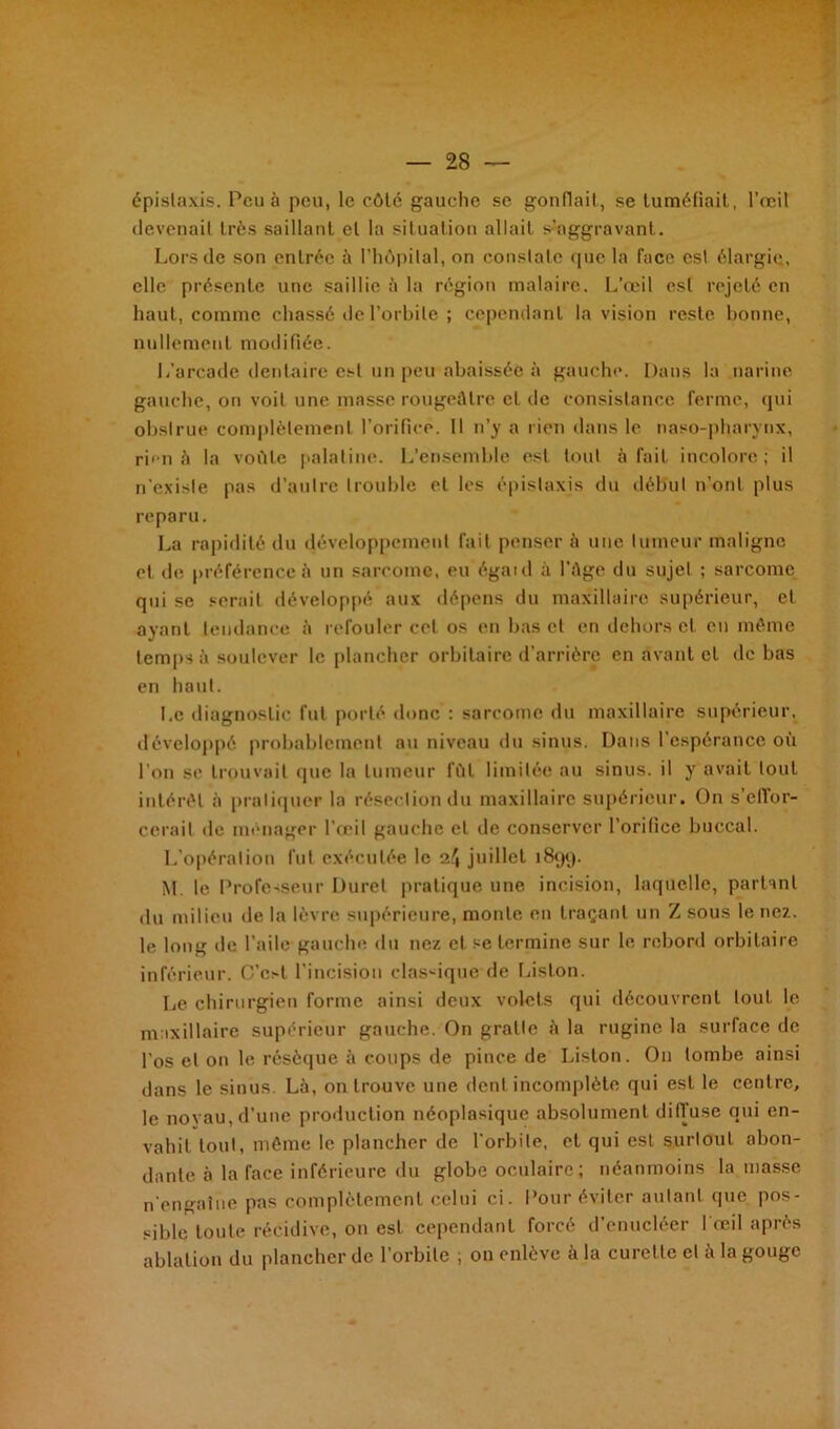 épistaxis. Peu à peu, le côté gauche se gonflait, se tuméfiait, l’œil devenait très saillant et la situation allait s’aggravant. Lors de son entrée à l’hôpital, on constate que la face est élargie., elle présente une saillie à la région malaire. L’œil est rejeté en haut, comme chassé de l’orbite ; cependant la vision reste bonne, nullement modifiée. L’arcade dentaire est un peu abaissée à gauche. Dans la narine gauche, on voit une masse rougeâtre et de consistance ferme, qui obstrue complètement l’orifice. Il n’y a rien dans le naso-pharynx, rien à la voûte palatine. L’ensemble est tout à fait incolore; il n’existe pas d’autre trouble et les épistaxis du début n’ont plus reparu. La rapidité du développement fait penser à une tumeur maligne et de préférence à un sarcome, eu égaid à l’âge du sujet ; sarcome qui se serait développé aux dépens du maxillaire supérieur, et ayant tendance à refouler cet os en bas et en dehors et eu même temps à soulever le plancher orbitaire d’arrière en avant cl de bas en haut. I.c diagnostic fut porté donc : sarcome du maxillaire supérieur, développé probablement au niveau du sinus. Dans l’espérance où l’on se trouvait que la tumeur lût limitée au sinus, il y avait tout intérêt à pratiquer la résection du maxillaire supérieur. On s’efior- cerait de ménager l’œil gauche et de conserver l'orifice buccal. L’opération fut exécutée le 2/J juillet 1899. M le Professeur Duret pratique une incision, laquelle, partant du milieu de la lèvre supérieure, monte en traçant un Z sous le nez. le long de l’aile gauche du nez et se termine sur le rebord orbitaire inférieur. C’c.-l l’incision classique de Liston. Le chirurgien forme ainsi deux volets qui découvrent tout le maxillaire supérieur gauche. On gratte à la rugine la surface de l'os et on le résèque à coups de pince de Liston. On tombe ainsi dans le sinus. Là, on trouve une dent incomplète qui est le centre, le noyau, d’une production néoplasique absolument diffuse qui en- vahit tout, même le plancher de l’orbite, et qui est surtout abon- dante à la face inférieure du globe oculaire; néanmoins la masse n’engatue pas complètement celui ci. Pour éviter autant que. pos- sible toute récidive, on est cependant forcé d’enucléer l’œil après ablation du plancher de l’orbite ; on enlève à la curet te et à la gouge