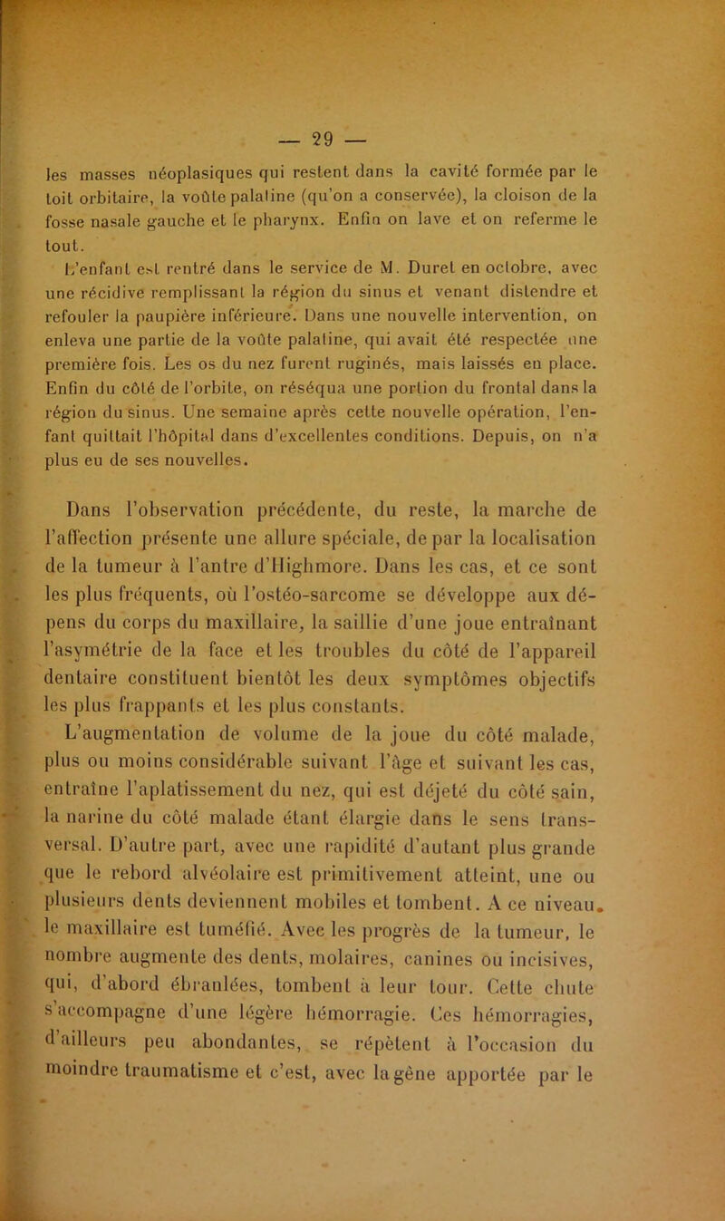 les masses néoplasiques qui restent dans la cavité formée par le toit orbitaire, la voûte palaline (qu’on a conservée), la cloison de la fosse nasale gauche et le pharynx. Enfin on lave et on referme le tout. L’enfant est rentré dans le service de M. Durel en octobre, avec une récidive remplissant la région du sinus et venant distendre et refouler la paupière inférieure. Dans une nouvelle intervention, on enleva une partie de la voûte palaline, qui avait été respectée une première fois. Les os du nez furent ruginés, mais laissés en place. Enfin du côté de l’orbite, on réséqua une portion du frontal dans la région du sinus. Une semaine après cette nouvelle opération, l’en- fant quittait l’hôpital dans d’excellentes conditions. Depuis, on n'a plus eu de ses nouvelles. Dans l’observation précédente, du reste, la marche de l'affection présente une allure spéciale, de par la localisation de la tumeur ii l’antre d’Highmore. Dans les cas, et ce sont les plus fréquents, où l’ostéo-sarcome se développe aux dé- pens du corps du maxillaire, la saillie d’une joue entraînant l’asymétrie de la face et les troubles du côté de l’appareil dentaire constituent bientôt les deux symptômes objectifs les plus frappants et les plus constants. L’augmentation de volume de la joue du côté malade, plus ou moins considérable suivant l’Age et suivant les cas, entraîne l’aplatissement du nez, qui est déjeté du côté sain, la narine du côté malade étant élargie dans le sens trans- versal. D’autre part, avec une rapidité d’autant plus grande que le rebord alvéolaire est primitivement atteint, une ou plusieurs dents deviennent mobiles et tombent. A ce niveau, le maxillaire est tuméfié. Avec les progrès de la tumeur, le nombre augmente des dents, molaires, canines ou incisives, qui, d’abord ébranlées, tombent à leur tour. Cette chute s accompagne d’une légère hémorragie. Ces hémorragies, d ailleurs peu abondantes, se répètent à l’occasion du moindre traumatisme et c’est, avec la gêne apportée par le