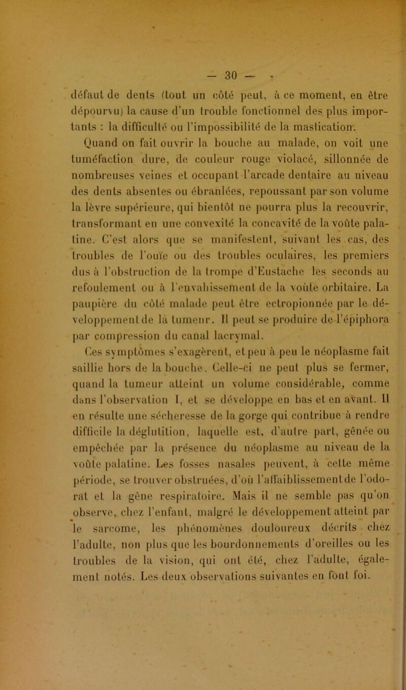 défaut de dents (tout un côté peut, à ce moment, en être dépourvu) la cause d’un trouble fonctionnel des plus impor- tants : la difficulté ou l’impossibilité de la mastication. Quand on fait ouvrir la bouche au malade, on voit une tuméfaction dure, de couleur rouge violacé, sillonnée de nombreuses veines et occupant l’arcade dentaire au niveau des dents absentes ou ébranlées, repoussant par son volume la lèvre supérieure, qui bientôt ne pourra plus la recouvrir, transformant en une convexité la concavité de la voûte pala- tine. C’est alors que se manifestent, suivant les cas, des troubles de l’ouïe ou des troubles oculaires, les premiers dus à l’obstruction de la trompe d’Euslache les seconds au refoulement ou ;i l'envahissement de la voûte orbitaire. La paupière du côté malade peut être ectropionnée par le dé- veloppement de la tumeur. Il peut se produire de l’épiphora par compression du canal lacrymal. Ces symptômes s’exagèrent, et peu à peu le néoplasme fait saillie hors de la bouche. Celle-ci ne peut plus se fermer, quand la tumeur atteint un volume considérable, comme dans l’observation 1, et se développe en bas et en avant. 11 en résulte une sécheresse de la gorge qui contribue à rendre difficile la déglutition, laquelle est, d’autre part, gênée ou empêchée par la présence du néoplasme au niveau de la voûte palatine. Les fosses nasales peuvent, à celte même période, se trouver obstruées, d’où l'affaiblissementdj6 l’odo- rat et la gêne respiratoire. Mais il ne semble pas qu’on observe, chez l’enfant, malgré le développement atteint par le sarcome, les phénomènes douloureux décrits chez l’adulte, non plus que les bourdonnements d’oreilles ou les troubles de la vision, qui ont été, chez l’adulte, égale- ment notés. Les deux observations suivantes en font foi.