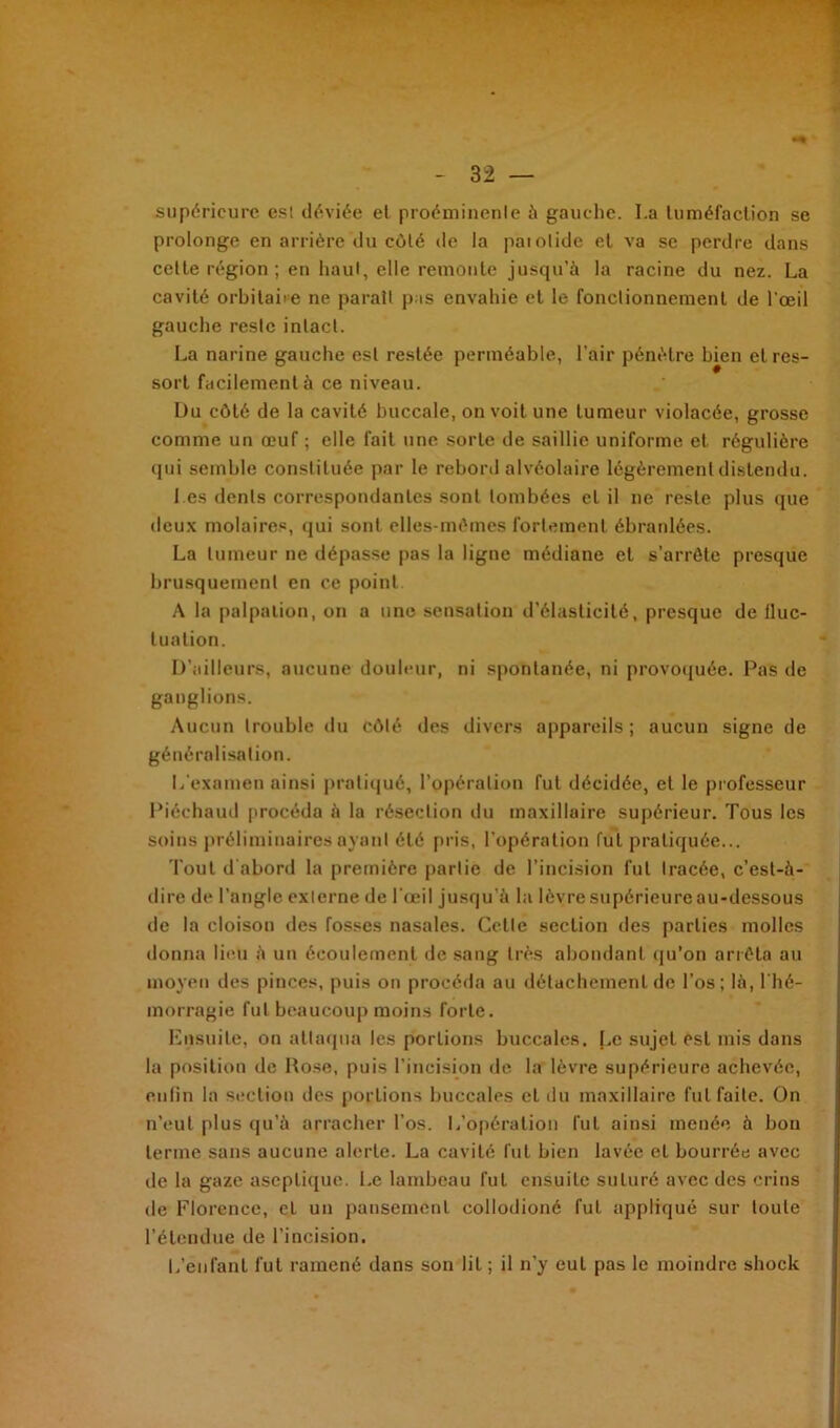 supérieure esl déviée el proéminente à gauche. La tuméfaction se prolonge en arrière du côté de la paiotide el va se perdre dans celte région ; en haut, elle remonte jusqu’à la racine du nez. La cavité orbitaire ne parait pas envahie et le fonctionnement de l'œil gauche reste intact. La narine gauche esl restée perméable, l’air pénètre bien et res- sort facilement à ce niveau. Du côté de la cavité buccale, on voit une tumeur violacée, grosse comme un œuf ; elle fait une sorte de saillie uniforme et régulière qui semble constituée par le rebord alvéolaire légèrement distendu. Les dents correspondantes sont tombées el il ne reste plus que deux molaires, qui sont elles-mêmes fortement ébranlées. La tumeur ne dépasse pas la ligne médiane et s’arrête presque brusquement en ce point A la palpation, on a une sensation d’élasticité, presque de lluc- luation. D’ailleurs, aucune douleur, ni spontanée, ni provoquée. Pas de ganglions. Aucun trouble du côté des divers appareils ; aucun signe de généralisation. L'examen ainsi pratiqué, l’opération fut décidée, et le professeur Piéehaud procéda à la résection du maxillaire supérieur. Tous les soins préliminaires ayant été pris, l’opération fut pratiquée... Tout d'abord la première partie de l’incision fut tracée, c’est-à- dire de l’angle externe de l'œil jusqu'à la lèvre supérieure au-dessous de la cloison des fosses nasales. Celte section des parties molles donna lieu à un écoulement de sang très abondant qu’on arrêta au moyen des pinces, puis on procéda au détachement de l’os; là, l'hé- morragie fut beaucoup moins forte. Ensuite, on attaqua les portions buccales. Le sujet est mis dans la position de Rose, puis l’incision de la lèvre supérieure achevée, enfin la section des portions buccales et du maxillaire fut faite. On n’eut plus qu’à arracher l’os. L’opération lut ainsi menée à bon terme sans aucune alerte. La cavité lut bien lavée el bourrée avec de la gaze aseptique. Le lambeau lut ensuite suturé avec des crins de Florence, et un pansement collodioné fut appliqué sur toute l’étendue de l’incision. L’enfant lut ramené dans son lit ; il n’y eut pas le moindre shock