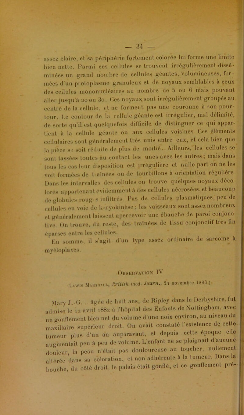 assez claire, et sa périphérie fortement colorée lui forme une limite bien nette. Parmi ces cellules se trouvent irrégulièrement dissé- minées un grand nombre de cellules géantes, volumineuses, for- mées d'un protoplasme granuleux et de noyaux semblables à ceux des cellules mononucléaires au nombre de 5 ou 6 mais pouvant aller jusqu’à 20011 3o. Ces noyaux sont irrégulièrement groupés au centre de la cellule, et ne formel t pas une couronne à son pour- tour. l.e contour de la cellule géante est irrégulier, mal délimité, de sorte qu’il est quelquefois difficile de distinguer ce qui appar- tient à la cellule géante ou aux cellules voisines Ces éléments cellulaires sont généralement très unis entre eux, et cela bien que la pièce s*1 soit réduite de plus de moitié. Aalleuis, les cellules se sont tassées toutes au contact les unes avec les autres ; mais dans tous les cas leur disposition est irrégulière et nulle part on ne les voit formées de 1: aînées ou de tourbillons à orientation régulière Dans les intervalles des cellules on trouve quelques noyaux déco- lorés appartenant évidemment à des cellules nécrosées, et beaucoup de globules roug- s infiltrés Pus de cellules plasmatiques, peu de cellules en voie de k tryokinèse ; les vaisseaux sont assez nombreux et généralement laissent apercevoir une ébauche, de paroi conjonc- tive On trouve, du reste, des traînées de tissu conjonctif très fin éparses entre les cellules. • f En somme, il s’agit d’un type assez ordinaire de sarcome à myéloplaxes. Observation IV (Lewis Mahsmall, liritisli mcd. Journ., 21 novembre 1883.|. M-iry 1 -G. .. Agée île huit ans, de Ripley dans le Derbyshire. fut admise le 12 avril .882 à l’hôpital des Enfants de Noltingham, avec un gonflement bien net du volume d’une noix environ, au niveau du maxillaire supérieur droit. On avait constaté l’existence de celle tumeur plus d’un an auparavant, et depuis celte époque elle augmentait peu à peu de volume. L’enfant 11e se plaignait d aucune douleur, la peau n’était pas douloureuse au loucher, nullement altérée dans sa coloration, et non adhérente à la tumeur. Dans la bouche, du côté droit, le palais élail gonflé, et ce gonflement pré-