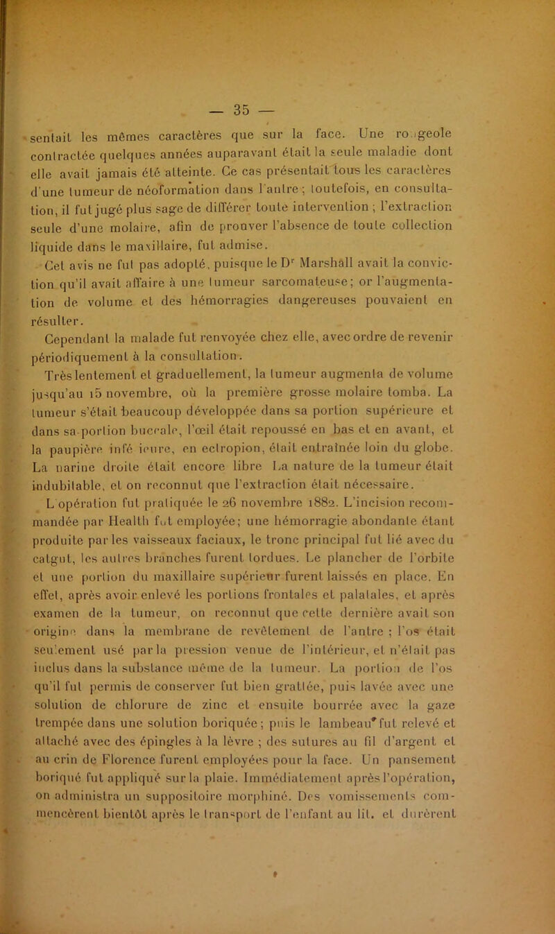 ' sentait les mômes caractères que sur la face. Une rougeole contractée quelques années auparavant était la seule maladie dont elle avait jamais été atteinte. Ce cas présentait tous les caractères d'une tumeur de néoformation dans l'autre; toutefois, en consulta- tion, il fut jugé plus sage de différer toute intervention ; l’extraction seule d’une molaire, afin de prouver l’absence de toute collection liquide dans le maxillaire, fut admise. Cet avis ne fut pas adopté, puisque le Dr Marshall avait la convic- tion qu'il avait affaire à une tumeur sarcomateuse; or l’augmenta- tion de volume et des hémorragies dangereuses pouvaient en résulter. Cependant la malade fut renvoyée chez elle, avec ordre de revenir périodiquement à la consultation. Très lentement et graduellement, la tumeur augmenta de volume jusqu’au i5 novembre, où la première grosse molaire tomba. La tumeur s’était beaucoup développée dans sa portion supérieure et dans sa portion buccale, l’œil était repoussé en bas et en avant, et la paupière inl'é ieure, en ectropion, était entraînée loin du globe. La narine droite était encore libre La nature de la tumeur était indubitable, et on reconnut que l’extraction était nécessaire. L opération fut pratiquée le 26 novembre 1882. L’incision recom- mandée par Health fut employée; une hémorragie abondante étant produite parles vaisseaux faciaux, le tronc principal fut lié avec du catgut, les autres branches furent tordues. Le plancher de l’orbite et une portion du maxillaire supérieur furent laissés en place. En effet, après avoir enlevé les portions frontales et palatales, et après examen de la tumeur, on reconnut que cette dernière avait son origine dans la membrane de revêtement de l’antre ; l’os était seulement usé parla pression venue de l’intérieur, et n’était pas inclus dans la substance même de la tumeur. La portion de l’os qu’il fut permis de conserver fut bien grattée, puis lavée avec une solution de chlorure de zinc et ensuiLe bourrée avec la gaze trempée dans une solution boriquée; puis le lambeau'fut relevé et attaché avec des épingles ù la lèvre ; des sutures au fil d’argent et au crin de Florence furent employées pour la face. Un pansement boriqué fut appliqué sur la plaie. Immédiatement après l’opération, on administra un suppositoire morphiné. Dos vomissements com- mencèrent bientôt après le transport de l’enfant au lit. et durèrent »