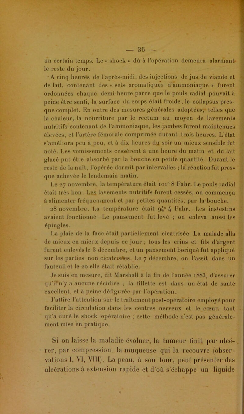 un certain temps. Le « shock » dû à l’opération demeura alarmant le reste du jour. • A cinq heures de l’après-midi, des injections de jus de viande et de lait, contenant des « sels aromatiques d’ammoniaque » furent ordonnées chaque demi-heure parce que le pouls radial pouvait à peine être senli, la surface du corps était froide, le collapsus pres- que complet. En outre des mesures générales adoptées,- telles que la chaleur, la nourriture par le rectum au moyen de lavements nutritifs contenant de l’ammoniaque, les jambes furent maintenues élevées, et l’artère fémorale comprimée durant trois heures. L’étal s'améliora peu à peu, et à dix heures du soir un mieux sensible fut noté. Les vomissements cessèrent à une heure du matin et du lait glacé put être absorbé par la bouche en petite quantité. Durant le reste de la nuit, l’opérée dormit par intervalles ; la réaction fut pres- que achevée le lendemain malin. Le 27 novembre, la température était ioiu8 Fahr. Le pouls radial était très bon. Les lavements nutritifs furent cessés, on commença à alimenter fréquemment et par petites quantités, par la bouche. 28 novembre. La température était 94° 4 Fahr. Les insiestins avaient fonctionné Le pansement fut levé ; on enleva aussi les épingles. La plaie de la face était partiellement cicatrisée La malade alla de mieux en mieux depuis ce jour ; tous les crins et fils d’argent furent enlevés le 3 décembre, et un pansement boriquéfut appliqué sur les parties non cicatrisées. Le 7 décembre, on l’assit dans un fauteuil et le 20 elle était rétablie. Je suis en mesure, dit Marshall è la fin de l'année i883, d’assurer qu'il n’y a aucune récidive ; la fillette est dans un état de santé excellent, et à peine défigurée par l'opération. J’allire l’attention sur le traitement posl-opératoire employé pour faciliter la circulation dans les centres nerveux et le cœur, tant qu’a duré le shock opéraloiie ; cette méthode n’est pas générale- ment mise en pratique. Si on laisse la maladie évoluer, la tumeur liait par ulcé- rer, par compression la muqueuse qui la recouvre (obser- vations 1, VI, VIH). La peau, à son tour, peut présenter des ulcérations à extension rapide et d’où s’échappe un liquide