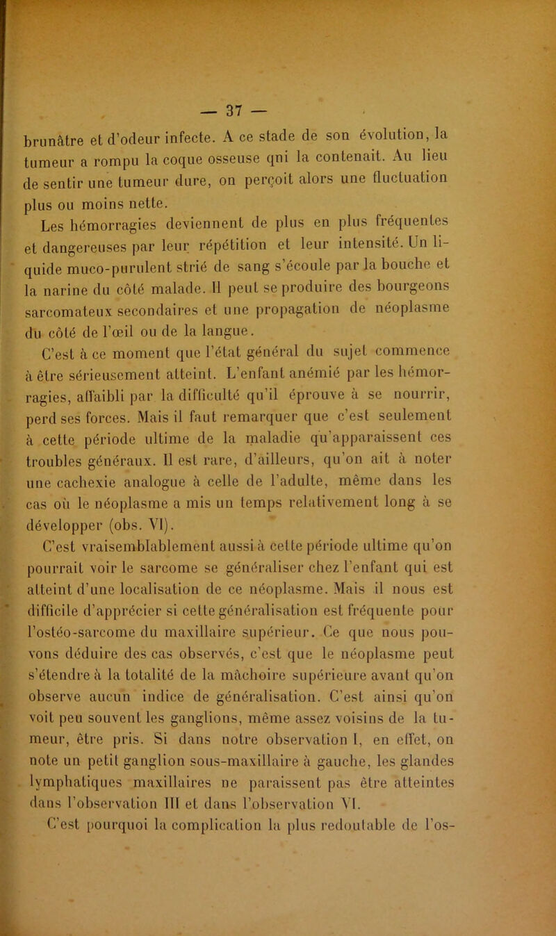 brunâtre et d’odeur infecte. A ce stade de son évolution, la tumeur a rompu la coque osseuse ([ni la contenait. Au lieu de sentir une tumeur dure, on perçoit alors une fluctuation plus ou moins nette. Les hémorragies deviennent de plus en plus fréquentes et dangereuses par leur répétition et leur intensité. Un li- quide muco-purulent strié de sang s’écoule par la bouche et la narine du côté malade. 11 peut se produire des bourgeons sarcomateux secondaires et une propagation de néoplasme du côté de l’œil ou de la langue. C’est à ce moment que l’état général du sujet commence à être sérieusement atteint. L’enfant anémié par les hémor- ragies, affaibli par la difficulté qu’il éprouve à se nourrir, perd ses forces. Mais il faut remarquer que c’est seulement à cette période ultime de la maladie qu’apparaissent ces troubles généraux. 11 est rare, d’ailleurs, qu’on ait à noter une cachexie analogue à celle de l’adulte, même dans les cas où le néoplasme a mis un temps relativement long à se développer (obs. VI). C’est vraisemblablement aussi à celle période ultime qu’on pourrait voir le sarcome se généraliser chez l’enfant qui est atteint d’une localisation de ce néoplasme. Mais il nous est difficile d’apprécier si cette généralisation est fréquente pour l’ostéo-sarcome du maxillaire supérieur. Ce que nous pou- vons déduire des cas observés, c’est que le néoplasme peut s’étendre à la totalité de la mâchoire supérieure avant qu’on observe aucun indice de généralisation. C’est ainsi qu’on voit peu souvent les ganglions, même assez voisins de la tu- meur, être pris. Si dans notre observation I, en effet, on note un petit ganglion sous-maxillaire à gauche, les glandes lymphatiques maxillaires ne paraissent pas être atteintes dans l’observation III et dans l’observation VI. C’est pourquoi la complication la plus redoutable de l’os-