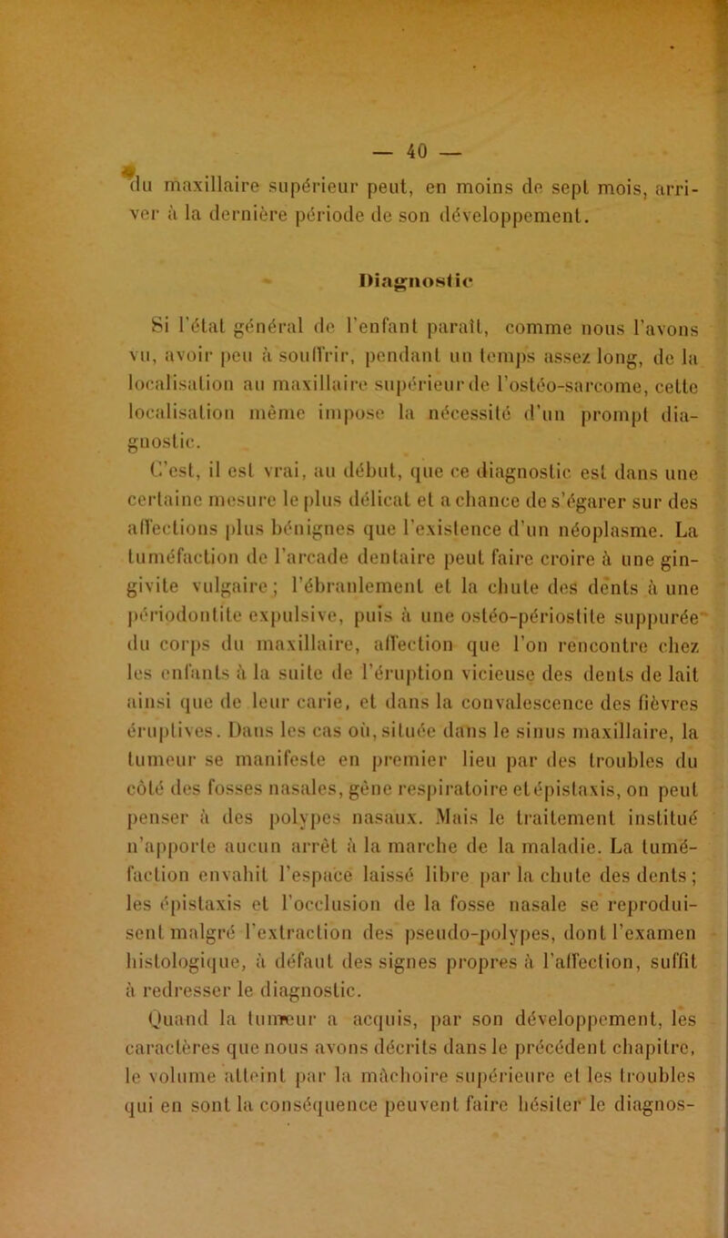 du maxillaire supérieur peut, en moins de sept mois, arri- ver à la dernière période de son développement. Diagnostic Si l’état général de l’enfant parait, comme nous l’avons vu, avoir peu à souiïrir, pendant un temps assez long, de la localisation au maxillaire supérieur de l’ostéo-sarcome, cette localisation même impose la nécessité d’un prompt dia- gnostic. C’est, il est vrai, au début, que ce diagnostic est dans une certaine mesure le plus délicat et a chance de s’égarer sur des affections plus bénignes que l’existence d’un néoplasme. La tuméfaction de l’arcade dentaire peut faire croire â une gin- givite vulgaire; l’ébranlement et la chute des dents à une périodontile expulsive, puis à une osléo-périostile suppurée du corps du maxillaire, affection que l’on rencontre chez les enfants à la suite de l’éruption vicieuse des dents de lait ainsi que de leur carie, et dans la convalescence des fièvres éruptives. Dans les cas oii,située dans le sinus maxillaire, la tumeur se manifeste en premier lieu par des troubles du côté des fosses nasales, gène respiratoire et épistaxis, on peut penser à des polypes nasaux. Mais le traitement institué n’apporte aucun arrêt à la marche de la maladie. La tumé- faction envahit l'espace laissé libre par la chute des dents; les épistaxis et l’occlusion de la fosse nasale se reprodui- sent malgré l'extraction des pseudo-polypes, dont l’examen histologique, à défaut des signes propres à l’affection, suffit à redresser le diagnostic. Quand la tumeur a acquis, par son développement, les caractères que nous avons décrits dans le précédent chapitre, le volume atteint par la mâchoire supérieure et les troubles qui en sont la conséquence peuvent faire hésiter le diagnos-