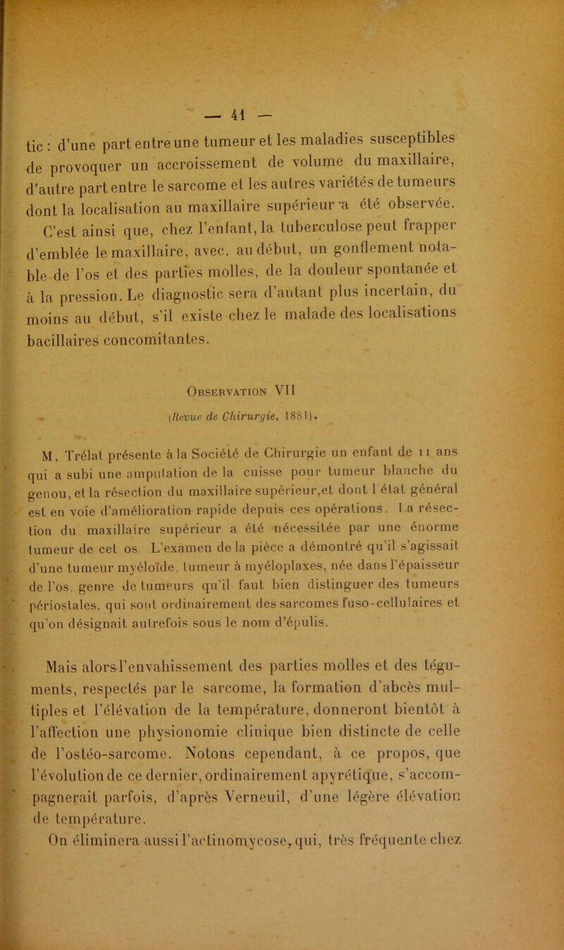 tic: d’une part entre une tumeur et les maladies susceptibles de provoquer un accroissement de volume du maxillaire, d’autre part entre le sarcome et les autres variétés de tumeurs dont la localisation au maxillaire supérieur-a été observée. C’est ainsi que, chez l’entant, la tuberculose peut frapper d’emblée le maxillaire, avec, au début, un gonflement nota- ble de l’os et des parties molles, de la douleur spontanée et à la pression. Le diagnostic sera d autant plus incertain, du moins au début, s’il existe chez le malade des localisations bacillaires concomitantes. Observation VII - [Revue de Chirurgie, 18SI). M . Trélat présente à la Société de Chirurgie un enfant de 11 ans qui a subi une amputation de la cuisse pour tumeur blanche du genou, et la résection du maxillaire supérieur,et dont 1 état général est en voie d’amélioration rapide depuis ces opérations. l a résec- tion du maxillaire supérieur a été nécessitée par une énorme tumeur de cet os. L’examen delà pièce a démontré qu’il s’agissait d’une tumeur myéloïde, tumeur à myéloplaxes, née dans l’épaisseur de l’os, genre de tumeurs qu’il faut bien distinguer des tumeurs périostales, qui sont ordinairement des sarcomes fuso-cellulaires et qu’on désignait autrefois sous le nom d’épulis. Mais alors l’envahissement des parties molles et des tégu- ments, respectés par le sarcome, la formation d’abcès mul- tiples et l’élévation de la température, donneront bientôt à l’affection une physionomie clinique bien distincle de celle de l’ostéo-sarcome. Notons cependant, à ce propos, que l’évolution de ce dernier, ordinairement apyrétique, s’accom- pagnerait parfois, d’après Verneuil, d’une légère élévation de température. On éliminera-aussi l’aetinomycose, qui, très fréquente chez