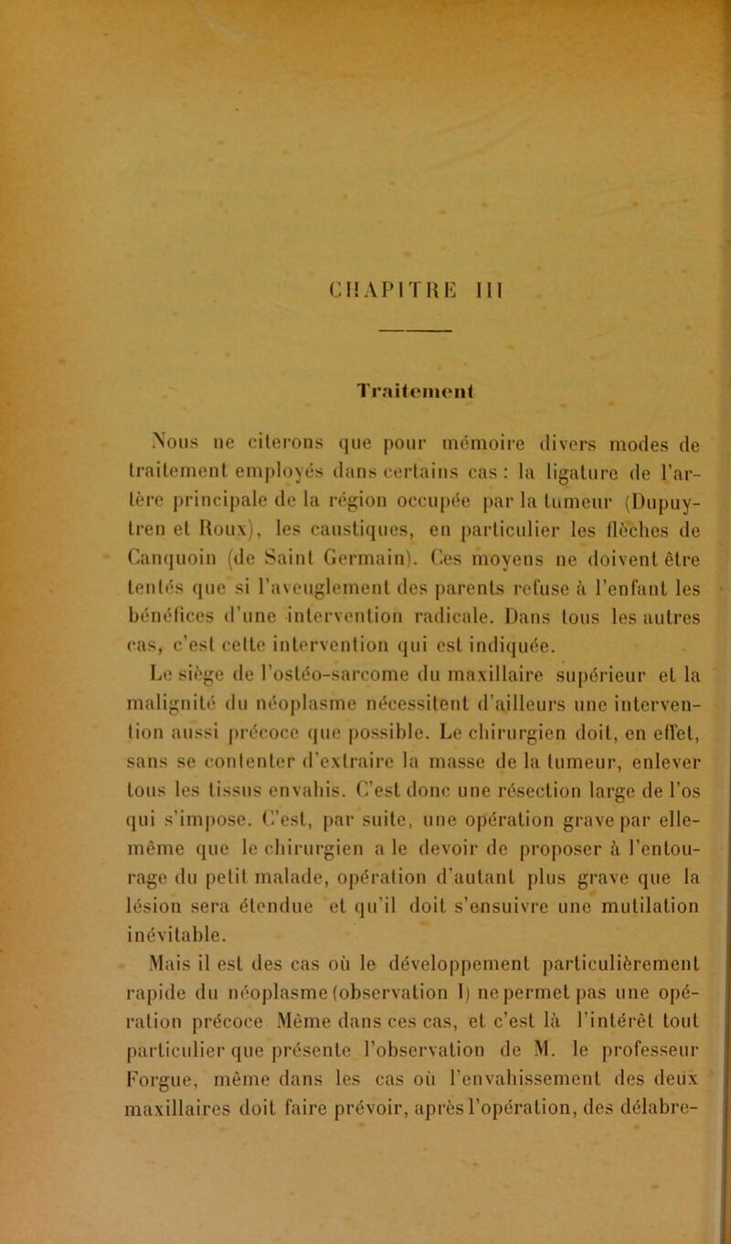 CHAPITRE III Traitement Nous ne citerons que pour mémoire divers modes de traitement employés dans certains cas: la ligature de Tar- ière principale de la région occupée par la tumeur (Dupuy- tren et Roux), les caustiques, en particulier les flèches de Canquoin (de Saint Germain). Ces moyens ne doivent être tentés que si l’aveuglement des parents refuse à l’enfant les bénéfices d'une intervention radicale. Dans tous les autres cas, c’est celte intervention qui est indiquée. Le siège de l’ostéo-sarcome du maxillaire supérieur et la malignité du néoplasme nécessitent d’ailleurs une interven- tion aussi précoce que possible. Le chirurgien doit, en eiïet, sans se contenter d’extraire la masse de la tumeur, enlever tous les tissus envahis. C’est donc une résection large de l'os qui s'impose. C’est, par suite, une opération grave par elle- même que le chirurgien a le devoir de proposer à l’entou- rage du petit malade, opération d’autant plus grave que la lésion sera étendue et qu’il doit s’ensuivre une mutilation inévitable. Mais il est des cas où le développement particulièrement rapide du néoplasme (observation I) ne permet pas une opé- ration précoce Même dans ces cas, et c’est là l’intérêt tout particulier que présente l’observation de M. le professeur Eorgue, même dans les cas oii l’envahissement des deux maxillaires doit faire prévoir, après l’opération, des délabre-