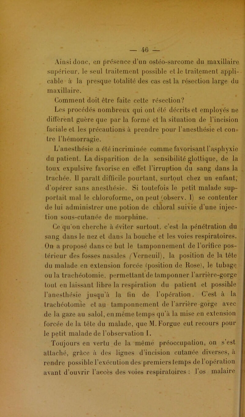 Ainsi donc, en présence d’un ostéo-sarcome du maxillaire supérieur, le seul traitement possible et le traitement appli- cable à la presque totalité des cas est la résection large du maxillaire. Comment doit être faite celte résection? Les procédés nombreux qui ont été décrits et employés ne diffèrent guère que par la forme et la situation de l’incision faciale et les précautions à prendre pour l'anesthésie et con- tre l’hémorragie. L’anesthésie a été incriminée comme favorisant l’asphyxie du patient. La disparition delà sensibilité glottique, de la toux expulsive favorise en effet l’irruption du sang dans la trachée. Il paraît difficile pourtant, surtout chez un enfant, d’opérer sans anesthésie. Si toutefois le petit malade sup- portait mal le chloroforme, on peut(observ. 1) se contenter de lui administrer une potion de chloral suivie d’une injec- tion sous-cutanée de morphine. Ce qu'on cherche à éviter surtout, c’est la pénétration du sang dans le nez et dans la bouche et les voies respiratoires. On a proposé dans ce but le tamponnement de l’orifice pos- térieur des fosses nasales ^Verneuil), la position de la tête du malade en extension forcée (position de Rose), le tubage ou la trachéotomie, permettant de tamponner l’arrière-gorge tout en laissant libre la respiration du patient et possible l’anesthésie jusqu’à la fin de l’opération. C’est à la trachéotomie et au tamponnement de l’arrière-gorge avec de la gaze au salol, en même temps qu'à la mise en extension forcée de la tète du malade, que M.Forgue eut recours pour le petit malade de l’observation I. Toujours en vertu de la même préoccupation, on s’est attaché, grâce à des lignes d’incision cutanée diverses, à rendre possible l’exécution des premiers temps de l’opération avant d’ouvrir l’accès des voies respiratoires : l’os malaire