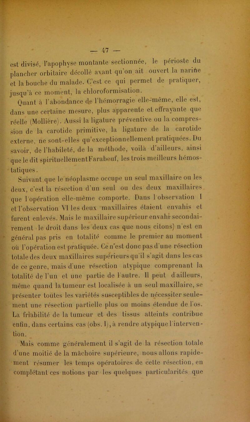 est divisé, l’apophyse montante sectionnée, le périoste du plancher orbitaire décollé avant qu on ait ouvert la naiihe et la bouche du malade. C’est ce qui permet de pratiquer, jusqu’à ce moment, la chloroformisation. Quant à l’abondance de l’hémorragie elle-même, elle est, dans une certaine mesure, plus apparente et effrayante que réelle (Mollière). Aussi la ligature préventive ou la compres- sion de la carotide primitive, la ligature de la carotide externe, ne sont-elles qu exceptionnellement piatiquées. Du savoir, de l’habileté, de la méthode, voilà d’ailleurs, ainsi que le dit spirituellementFarabeuf, les trois meilleurs hémos- tatiques. Suivant que le néoplasme occupe un seul maxillaire ou les deux, c’est la résection d’un seul ou des deux maxillaires que l'opération elle-même comporte. Dans 1 observation I et l’observation VI les deux maxillaires étaient envahis et furent enlevés. Mais le maxillaire supérieur envahi-secondai- rement le droit dans les deux cas que nous citons) n'est en général pas pris en totalité comme le premier au moment où l’opération est pratiquée. Ce n’est donc pas d'une résection totale des deux maxillaires supérieurs qu il s agit dans les cas de ce genre, mais d une résection atypique comprenant la totalité de l’un et une partie de l'autre. 11 peut dailleurs, même quand la tumeur est localisée à un seul maxillaire, se présenter toutes les variétés susceptibles de nécessiter seule- ment une résection partielle plus ou moins étendue delos. La friabilité de la tumeur et des tissus atteints contribue enfin, dans certains cas (obs. lj,à rendre atypique l'interven- tion. Mais comme généralement il s’agit de la résection totale d’une moitié de la mâchoire supérieure, nous allons rapide- ment résumer les temps opératoires de cette résection, en complétant ces notions par les quelques particularités que