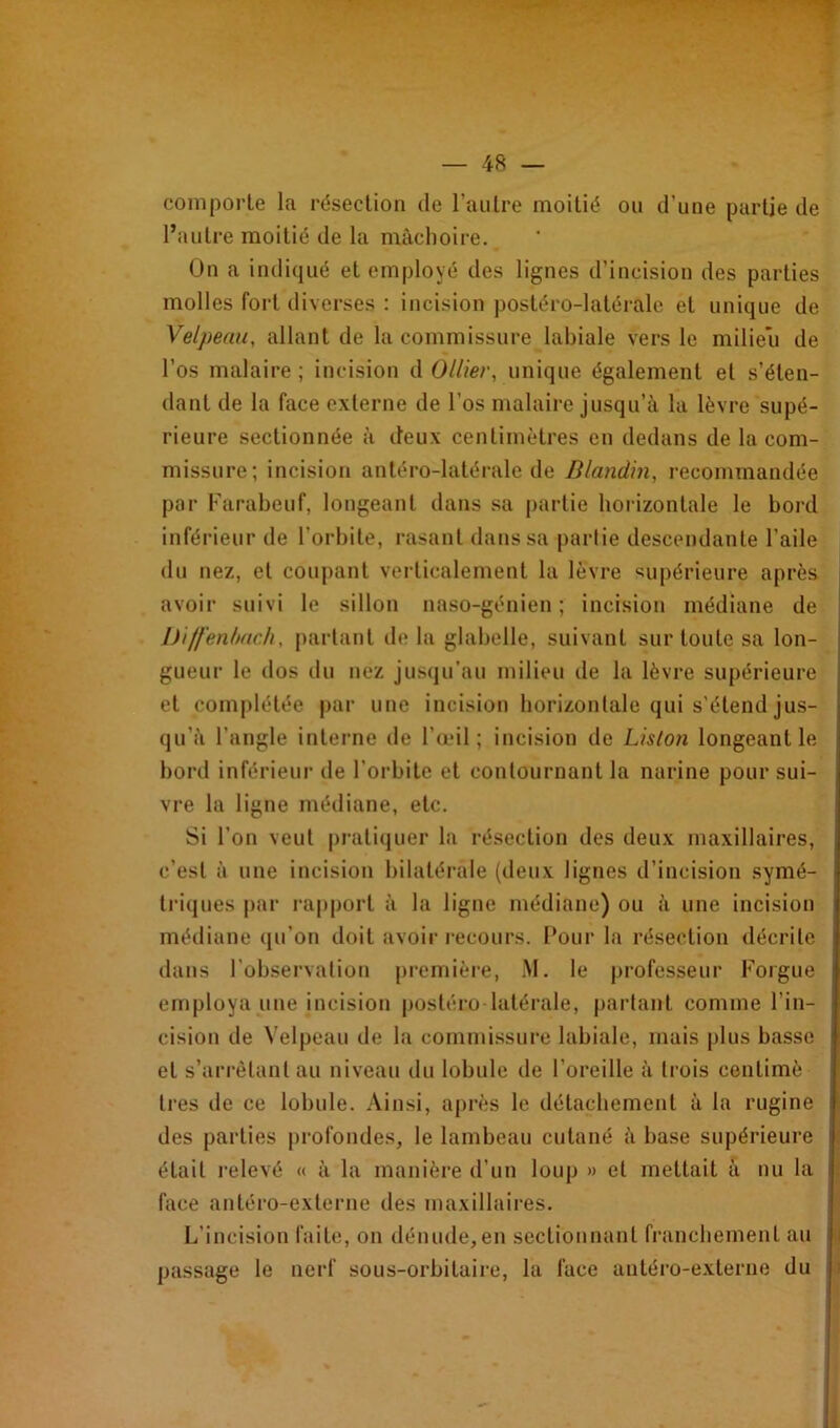 comporte la résection de l’autre moitié ou d’une partie de l’autre moitié de la mâchoire. On a indiqué et employé des lignes d’incision des parties molles fort diverses : incision postéro-latérale et unique de Velpeau, allant de la commissure labiale vers le milieu de l’os malaire ; incision d Ollier, unique également et s’éten- dant de la face externe de l’os malaire jusqu’à la lèvre supé- rieure sectionnée à deux centimètres en dedans de la com- missure; incision antéro-latérale de Blandin, recommandée par Farabeuf, longeant dans sa partie horizontale le bord inférieur de l’orbite, rasant dans sa partie descendante l’aile du nez, et coupant verticalement la lèvre supérieure après avoir suivi le sillon naso-génien ; incision médiane de Diffenbach, partant de la glabelle, suivant sur toute sa lon- gueur le dos du nez jusqu'au milieu de la lèvre supérieure et complétée par une incision horizontale qui s'étend jus- qu’à l’angle interne de l’œil; incision de Liston longeant le bord inférieur de l’orbite et contournant la narine poursui- vre la ligne médiane, etc. Si l’on veut pratiquer la résection des deux maxillaires, c’est à une incision bilatérale (deux lignes d’incision symé- triques par rapport à la ligne médiane) ou à une incision médiane (pi on doit avoir recours. Four la résection décrite dans l’observation première, M. le professeur Forgue employa une incision postéro-latérale, partant comme l’in- cision de Velpeau de la commissure labiale, mais plus basse et s’arrêtant au niveau du lobule de l’oreille à trois centimè 1res de ce lobule. Ainsi, après le détachement à la rugine des parties profondes, le lambeau cutané à base supérieure était relevé « à la manière d’un loup » et mettait à nu la face antéro-externe des maxillaires. L’incision faite, on dénude,en sectionnant franchement au passage le nerf sous-orbitaire, la face antéro-externe du