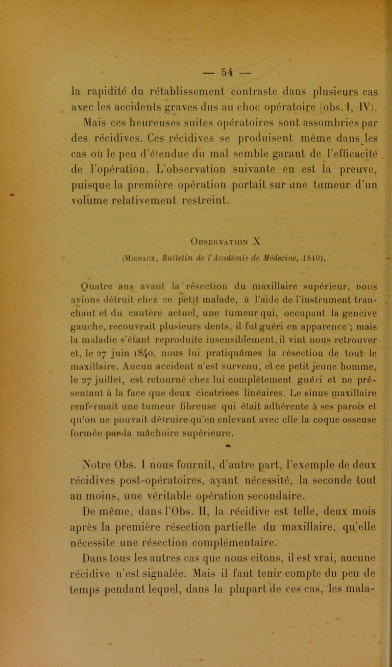 la rapidité du rétablissement contraste dans plusieurs cas avec les accidents graves dus au choc opératoire (obs. I, IV). Mais ces heureuses suites opératoires sont assombries par des récidives. Ces récidives se produisent même dans les cas oii le peu d’étendue du mal semble garant de l’efficacité de l'opération. L’observation suivante en est la preuve, puisque la première opération portait sur une tumeur d’un volume relativement restreint. Observation X (Michaux, Bulletin de l'Académie de Médecine, 1840). Quatre ans avant la résection du maxillaire supérieur, nous avions détruit chez ce petit malade, à l’aide de l'instrument Iran- . chant et du cautère actuel, une lumeurqui, occupant la gencive gauche, recouvrait plusieurs dents, il fut guéri en apparence ; mais la maladie s’étant reproduite insensiblement, il vint nous retrouver et, le 27 juin 18^0, nous lui pratiquâmes la résection de tout le maxillaire. Aucun accident n’est survenu, et ce petit jeune homme, le 27 juillet, est retourné chez lui complètement guéri et ne pré- sentant â la face que deux cicatrices linéaires. Le sinus maxillaire renfermait une tumeur fibreuse qui était adhérente à ses parois et qu’on ne pouvait détruire qu'en enlevant avec elle la coque osseuse formée par la mâchoire supérieure. «%■ Notre Obs. 1 nous fournit, d’autre part, l’exemple de deux récidives post-opératoires, ayant nécessité, la seconde tout au moins, une véritable opération secondaire. De même, dans l’Obs. II, la récidive est telle, deux mois après la première résection partielle du maxillaire, qu’elle nécessite une résection complémentaire. Dans tous les autres cas que nous citons, il est vrai, aucune récidive n’est signalée. Mais il faut tenir compte du peu de temps pendant lequel, dans la plupart de ces cas, les mala-