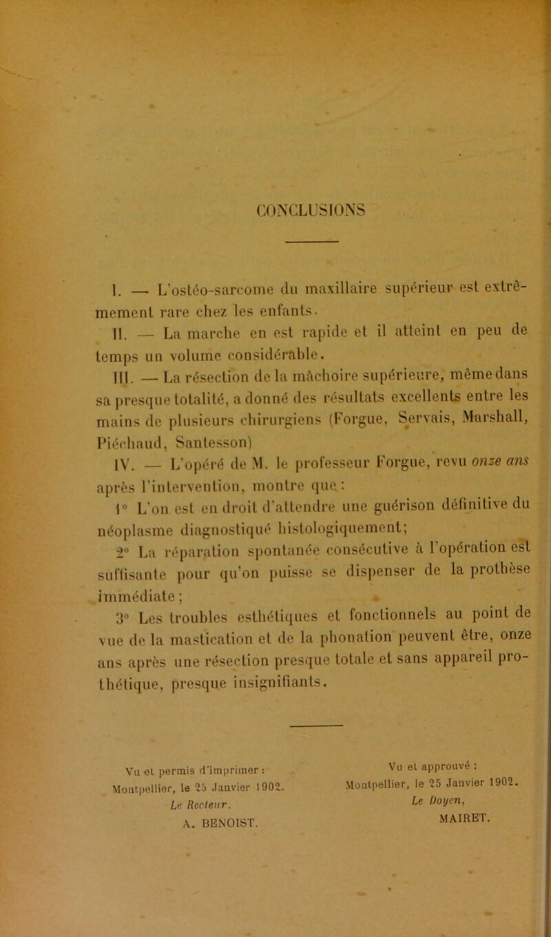 ; - CONCLUSIONS 1. — L’ostéo-sarcome du maxillaire supérieur est extrê- mement rare chez les enfants. U — La marche en est rapide et il atteint en peu de temps un volume considérable. HJ. — La résection de la mâchoire supérieure, même dans sa presfjue totalité, adonné des résultats excellents entre les mains de plusieurs chirurgiens (F orgue, Servais, Marshall, Piéchaud, Santesson) IV. L'opéré de M. le professeur Forgue, revu onze ans après l’intervention, montre que.: 1° L’on est en droit d’attendre une guérison définitive du néoplasme diagnostiqué histologiquement; 2° La réparation spontanée consécutive à l’opération est suffisante pour qu’on puisse se dispenser de la prothèse immédiate ; 3° Les troubles esthétiques et fonctionnels au point de vue de la mastication et de la phonation peuvent être, onze ans après une résection presque totale et sans appareil pio- thétique, presque insignifiants. Vu et permis d'imprimer : Montpellier, le 25 Janvier 1902. te Recteur. A. BENOIST. Vu et approuvé : Montpellier, le 25 Janvier 1902. Le Doyen, MAIRET.