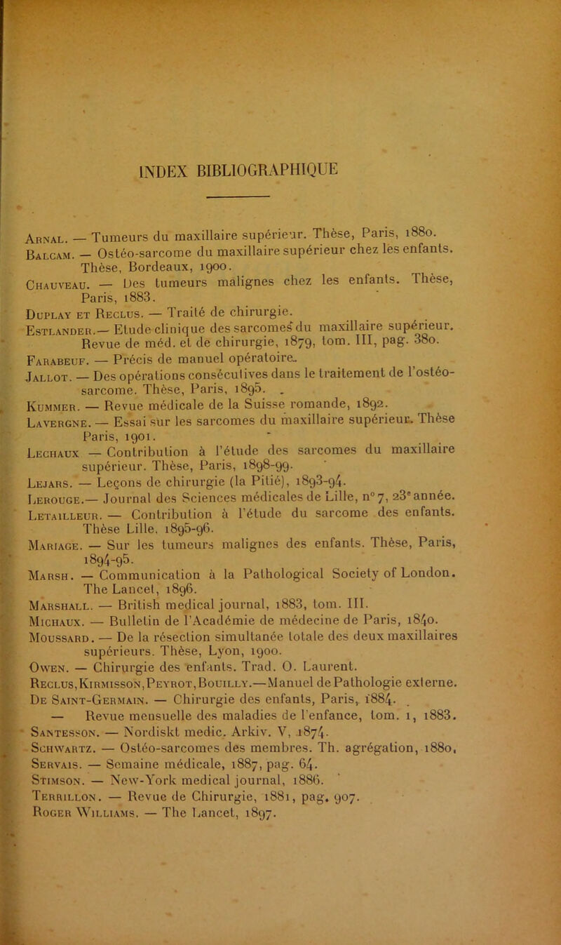 INDEX BIBLIOGRAPHIQUE Arnal. — Tumeurs du maxillaire supérieur. Thèse, Pans, 1880. Balcam. - Ostéo-sarcome du maxillaire supérieur chez les enfants. Thèse, Bordeaux, 1900. Chauveau. — Des tumeurs malignes chez les enfants. Thèse, Paris, 1883. Duplay et Reclus. — Traité de chirurgie. Estlander.— Etude clinique des sarcomes du maxillaire supéiieui. Revue de méd. et de chirurgie, 1879, tom. III, pag. 38o. Farabeuf. — Précis de manuel opératoire» Jallot. — Des opérations conséculives dans le traitement de l’ostéo- sarcome. Thèse, Paris, 1896. _ Kummer. — Revue médicale de la Suisse romande, 1892. Lavergne. — Essai sür les sarcomes du maxillaire supérieur. Thèse Paris, 1901. Lechaux — Contribution à l’étude des sarcomes du maxillaire supérieur. Thèse, Paris, 1898-99. Lejars. — Leçons de chirurgie (la Pitié), 189.3-94. Lerouge.— Journal des Sciences médicales de Lille, n°7, 23'année. Letailleur. — Contribution à l’étude du sarcome des enfants. Thèse Lille. 1895-96. Mariage. — Sur les tumeurs malignes des enfants. Thèse, Paris, 1894-95. Marsh. —Communication à la Pathological Society of London. The Lancet, 1896. Marshall. — British medical journal, i883, tom. III. Michaux. — Bulletin de l’Académie de médecine de Paris, 1840. Moussard. — De la résection simultanée totale des deux maxillaires supérieurs. Thèse, Lyon, 1900. Owen. — Chirurgie des enfants. Trad. O. Laurent. Reclus, Kirmisson,Peyrot,Bouilly.—Manuel de Pathologie externe. De Saint-Germain. — Chirurgie des enfants, Paris, 1884. — Revue mensuelle des maladies de l’enfance, tom. 1, i883. Santesson. — Nordiskl medic. Arkiv. V, 1874. Schwartz. — Ostéo-sarcomes des membres. Th. agrégation, 1880, Servais. — Semaine médicale, 1887, pag. 64. Stimson. — New-York medical journal, 1886. Terrillon. — Revue de Chirurgie, 1881, pag. 907. Roger Williams. — The Lancet, 1897.