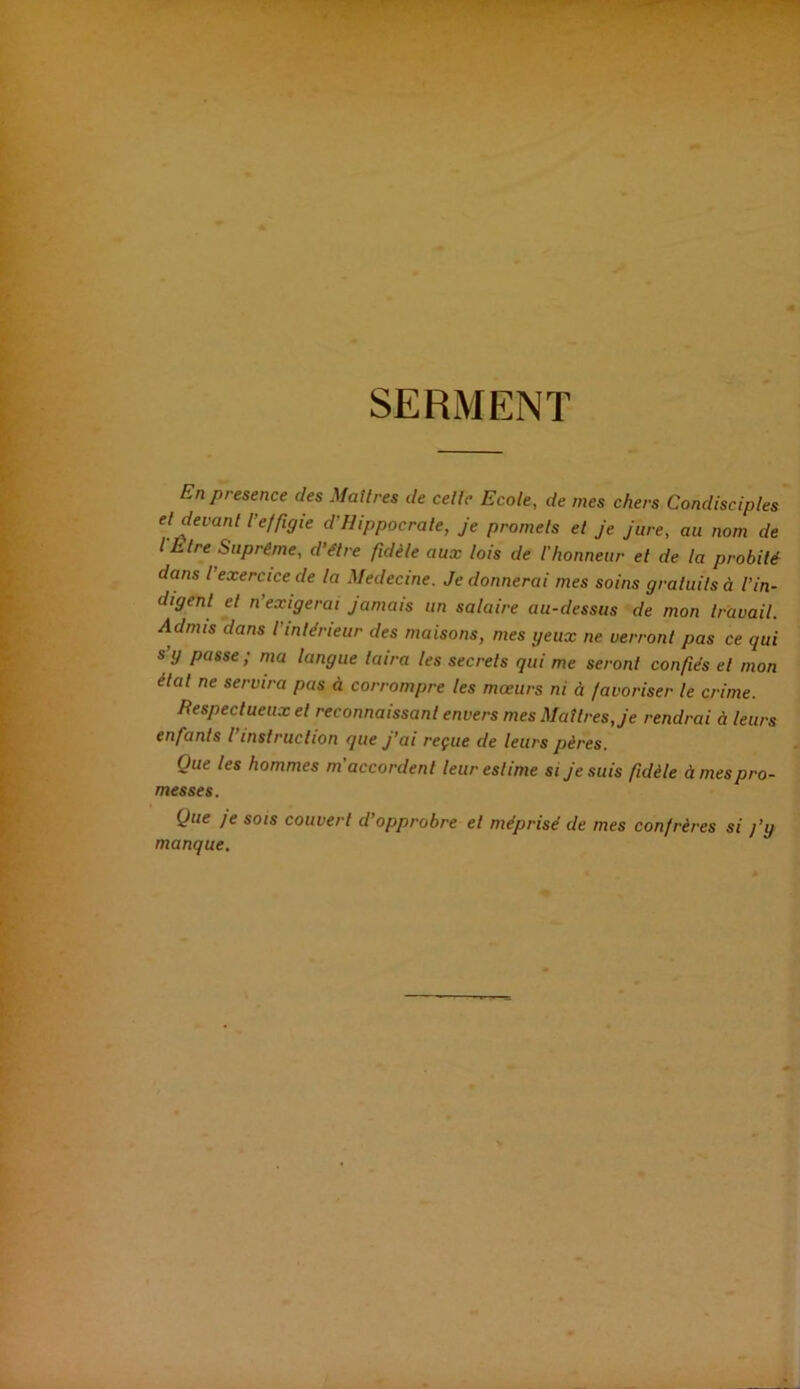 SERMENT En présence des Maîtres de celle Ecole, de mes chers Condisciples et devant l'effigie d'Hippocrate, je promets et je jure, au nom de l'Etre Suprême, d'être fidèle aux lois de l'honneur et de la probité dans l exercice de la Medecine. Je donnerai mes soins gratuits à l’in- digent et n exigerai jamais un salaire au-dessus de mon travail. Admis dans l'intérieur des maisons, mes geux ne verront pas ce qui s g passe ; ma langue taira les secrets qui me seront confiés et mon état ne servira pas à corrompre les mœurs ni à favoriser le crime. Respectueux et reconnaissant envers mes Maîtres, je rendrai à leurs enfants I instruction que j’ai reçue de leurs pères. Que les hommes m accordent leur estime si je suis fidèle à mes pro- messes. Que ]e sois couvert d’opprobre et méprisé de mes confrères si j’y manque.