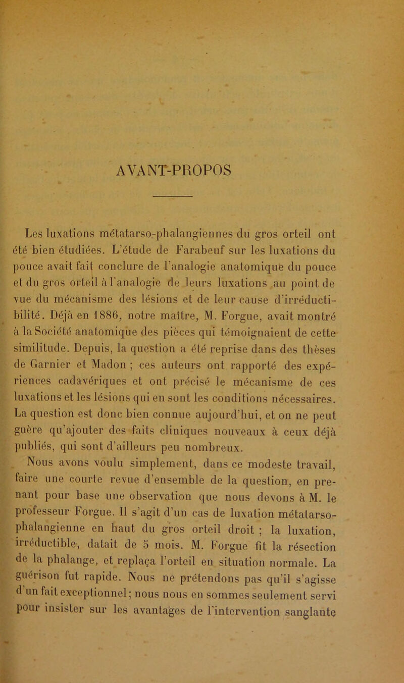 AYANT-PROPOS Les luxations métatarso-phalangiennes du gros orteil ont été bien étudiées. L’étude de Farabeuf sur les luxations du pouce avait fait conclure de l’analogie anatomique du pouce et du gros orteil à l'analogie de leurs luxations au point de vue du mécanisme des lésions et de leur cause d’irréducti- bilité. Déjà en 1886, notre maître, M. Forgue, avait montré à la Société anatomique des pièces qui témoignaient de cette similitude. Depuis, la question a été reprise dans des thèses de Garnier et Madon ; ces auteurs ont rapporté des expé- riences cadavériques et ont précisé le mécanisme de ces luxations et les lésions qui en sont les conditions nécessaires. La question est donc bien connue aujourd’hui, et on ne peut guère qu’ajouter des faits cliniques nouveaux à ceux déjà publiés, qui sont d’ailleurs peu nombreux. „ Nous avons voulu simplement, dans ce modeste travail, faire une courte revue d’ensemble de la question, en pre- nant pour base une observation que nous devons à M. le professeur Forgue. 11 s’agit d’un cas de luxation métatarso- phalangienne en haut du gros orteil droit ; la luxation, il réductible*, datait de 5 mois. M. Forgue fit la résection de la phalange, et replaça l’orteil en situation normale. La guérison fut rapide. Nous ne prétendons pas qu’il s’agisse d un fait exceptionnel ; nous nous en sommes seulement servi pour insister sur les avantages de l’intervention sanglante