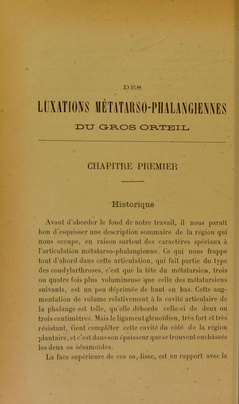 XDTJ GROS ORTEIL CHAPITRE PREMIER Historique Avant d’aborder le fond de notre travail, il nous paraît bon d’esquisser une description sommaire de la région qui nous occupe, en raison surtout des caractères spéciaux à l’articulation métatarso-phalangienne. Ce qui nous frappe tout d’abord dans cette articulation, qui fait partie du type des condylarthroses, c’est que la tète du métatarsien, trois ou quatre fois plus volumineuse que celle des métatarsiens suivants, est un peu déprimée de haut en bas. Cette aug- mentation de volume relativement à la cavité articulaire de la phalange est telle, qu’elle déborde celle-ci de deux ou trois centimètres. Mais le ligamentglénoïdien, très fort et très résistant, vient compléter celte cavité du côté de la région plantaire, et c’est dans son épaisseur quese trouvent enchâssés les deux os sésamoïdes. La face supérieure de ces os, lisse, est en rapport avec la