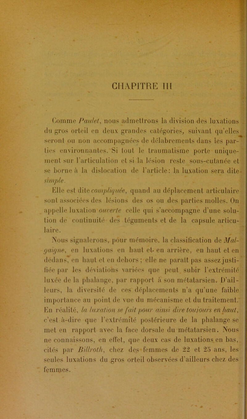 Comme Paulet, nous admettrons la division des luxations . du gros orteil en deux grandes catégories, suivant qu’elles seront ou non accompagnées de délabrements dans les par- ties environnantes. Si tout le traumatisme porte unique- ' ment sur l'articulation et si la lésion reste sous-cutanée et se borne à la dislocation de l’article: la luxation sera dite- simple. Elle est dite compliquée, quand an déplacement articulaire sont associées des lésions des os ou des parties molles. On appelle luxation ourerle celle qui s’accompagne d’une solu- tion de continuité des téguments et de la capsule articu- laire. Nous signalerons, pour mémoire, la classification de Mal- gai (/ne, en luxations en haut et-en arrière, en haut et en dedans, en haut et en dehors; elle ne paraît pas assez justi- fiée par les déviations variées que peut subir l’extrémité luxée de la phalange, par rapport à son métatarsien. D’ail- leurs, la diversité de ces déplacements n’a qu’une faible importance au point de vue du mécanisme et du traitement. En réalité, la luxation se fait pour ainsi dire toujours en faut, c’est à-dire que l’extrémité postérieure de la phalange se met en rapport avec la face dorsale du métatarsien. Nous ne connaissons, en ellet, que deux cas de luxations en bas, cités par Billroth, chez des femmes de 22 et 25 ans, les seules luxations du gros orteil observées d’ailleurs chez des femmes.