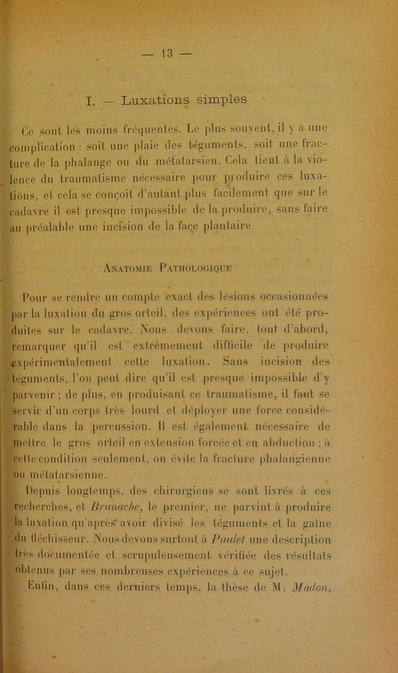 I. — Luxations simples Ce sont les moins fréquentes. Le plus souvent, il y a une complication : soif une plaie des téguments, soit une frac- ture cle la phalange ou du métatarsien. Cela tient à la vio- lence du traumatisme nécessaire pour produire ces luxa- tions, et cela se conçoit d’autant plus facilement que sur le cadavre il est presque impossible de la produire, sans faire au préalable une incision de la face plantaire. Anatomie Pathologique Pour se rendre un compte exact des lésions occasionnées par la luxation du gros orteil, des expériences ont été pro- duites sur le cadavre. Nous devons faire, tout d’abord, remarquer qu’il est extrêmement difficile de produire .expérimentalement celLe luxation. Sans incision des téguments, l’on peut dire qu’il est presque impossible d'y parvenir; de plus, en produisant ce traumatisme, il faut se servir d’un corps très lourd et déployer une force considé- rable dans la percussion. 11 est également nécessaire de .mettre le gros orteil en extension forcée et en abduction ; à celle condition seulement, on évite la fracture phalangienne ou métatarsienne. Depuis longtemps, des chirurgiens se sont livrés à ces recherches, et Hrunnche, le premier, ne parvint à produire la luxation qu’après’ avoir divisé les téguments et la gaine du fléchisseur. Nous devons surfoul à Paulet une description très documentée et scrupuleusement vérifiée des résultats obtenus par ses nombreuses expériences à. ce sujet. Enfin, dans ces derniers temps, la thèse de M'. Madon,