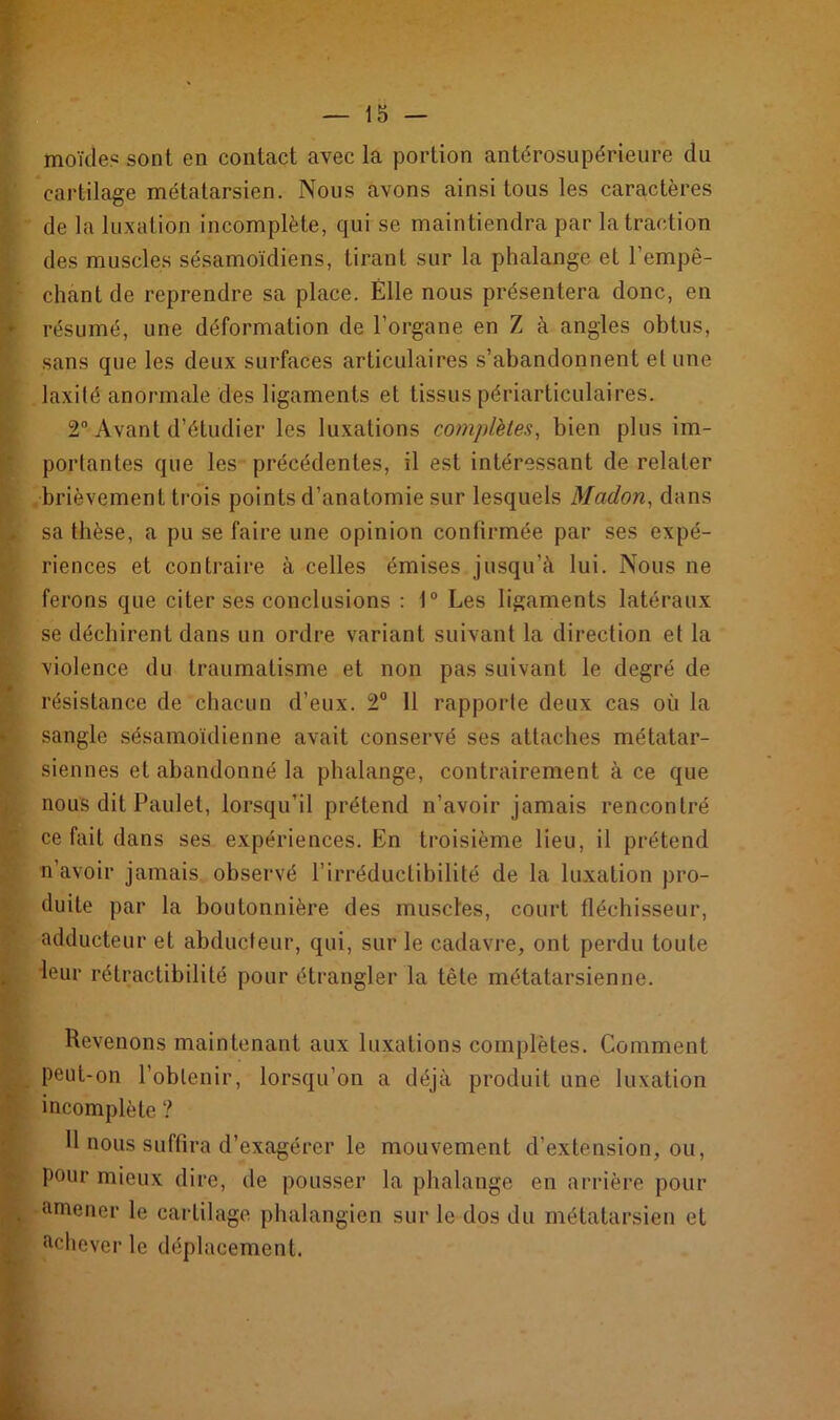 moïcie? sont en contact avec la portion antérosupérieure du cartilage métatarsien. Nous avons ainsi tous les caractères de la luxation incomplète, qui se maintiendra par la traction des muscles sésamoïdiens, tirant sur la phalange et l'empê- chant de reprendre sa place. Elle nous présentera donc, en - résumé, une déformation de l’organe en Z à angles obtus, sans que les deux surfaces articulaires s’abandonnent et une laxilé anormale des ligaments et tissus périarticulaires. 2° Avant d’étudier les luxations complètes, bien plus im- portantes que les précédentes, il est intéressant de relater brièvement trois points d’anatomie sur lesquels Madon, dans [*► sa thèse, a pu se faire une opinion confirmée par ses expé- riences et contraire à celles émises jusqu’à lui. Nous ne ferons que citer ses conclusions : 1° Les ligaments latéraux se déchirent dans un ordre variant suivant la direction et la violence du traumatisme et non pas suivant le degré de résistance de chacun d’eux. 2° 11 rapporte deux cas où la sangle sésamoïdienne avait conservé ses attaches métatar- siennes et abandonné la phalange, contrairement à ce que nous dit Paulet, lorsqu’il prétend n’avoir jamais rencontré ce fait dans ses expériences. En troisième lieu, il prétend n’avoir jamais observé l’irréductibilité de la luxation pro- duite par la boutonnière des muscles, court fléchisseur, adducteur et abducteur, qui, sur le cadavre, ont perdu toute k leur rétractibilité pour étrangler la tète métatarsienne. Revenons maintenant aux luxations complètes. Comment peut-on l’obtenir, lorsqu’on a déjà produit une luxation incomplète ? 11 nous suffira d’exagérer le mouvement d’extension, ou, . pour mieux dire, de pousser la phalange en arrière pour amener le cartilage phalangien sur le dos du métatarsien et achever le déplacement.