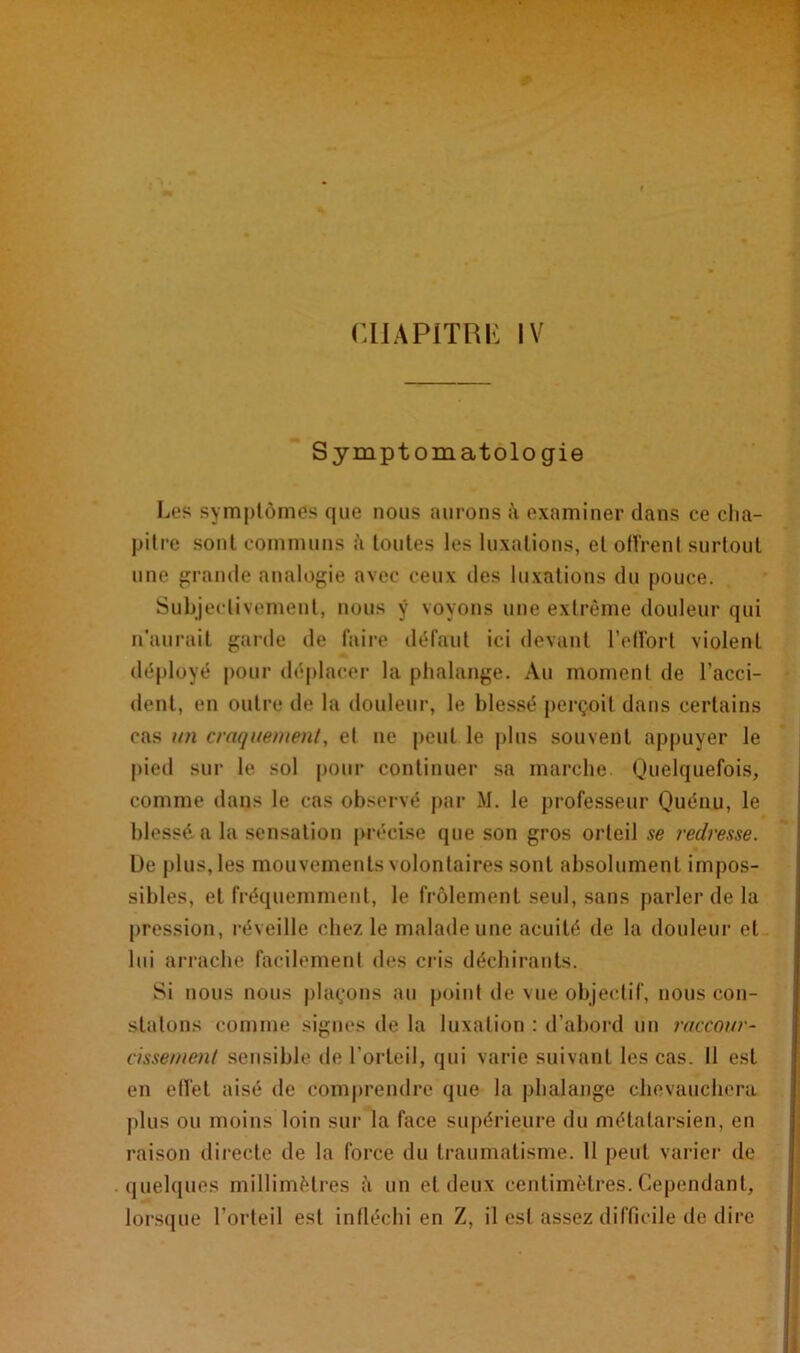 Symptomatologie Les symptômes que nous aurons à examiner dans ce cha- pitre sont communs à toutes les luxations, et offrent surtout une grande analogie avec ceux des luxations du pouce. Subjectivement, nous ÿ voyons une extrême douleur qui n'aurait garde de faire défaut ici devant l’effort violent déployé pour déplacer la phalange. Au moment de l’acci- dent, en outre de la douleur, le blessé perçoit dans certains cas un craquement, et tie peut le plus souvent appuyer le pied sur le sol pour continuer sa marche Quelquefois, comme dans le cas observé par M. le professeur Quénu, le blessé a la sensation précise (pie son gros orteil se redresse. L)e plus, les mouvements volontaires sont absolument impos- sibles, et fréquemment, le frôlement seul, sans parler de la pression, réveille chez le malade une acuité de la douleur et lui arrache facilement des cris déchirants. Si nous nous plaçons au point de vue objectif, nous con- statons comme signes de la luxation : d’abord un raccour- cissement sensible de l’orteil, qui varie suivant les cas. 11 est en effet aisé de comprendre que la phalange chevauchera plus ou moins loin sur la face supérieure du métatarsien, en raison directe de la force du traumatisme. 11 peut varier de quelques millimètres à un et deux centimètres. Cependant, lorsque l’orteil est infléchi en Z, il est assez difficile de dire