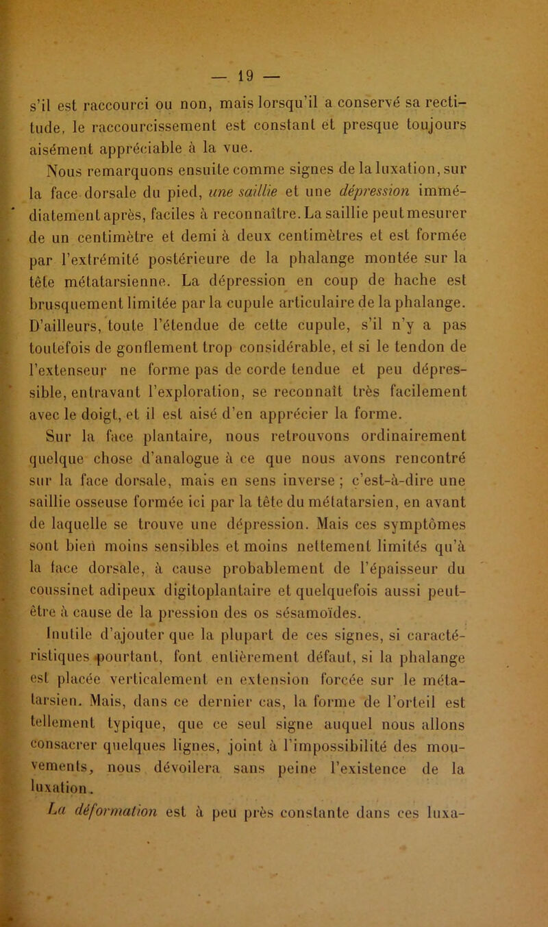 s’il est raccourci ou non, mais lorsqu’il a conservé sa recti- tude, le raccourcissement est constant et presque toujours aisément appréciable à la vue. Nous remarquons ensuite comme signes de la luxation, sur la face dorsale du pied, une saillie et une dépression immé- diatement après, faciles à reconnaître. La saillie peut mesurer de un centimètre et demi à deux centimètres et est formée par l’extrémité postérieure de la phalange montée sur la tête métatarsienne. La dépression en coup de hache est brusquement limitée par la cupule articulaire de la phalange. D’ailleurs, toute l’étendue de cette cupule, s’il n’y a pas toutefois de gonflement trop considérable, et si le tendon de l’extenseur ne forme pas de corde tendue et peu dépres- sible, entravant l’exploration, se reconnaît très facilement avec le doigt, et il est aisé d’en apprécier la forme. Sur la face plantaire, nous retrouvons ordinairement quelque chose d’analogue à ce que nous avons rencontré sur la face dorsale, mais en sens inverse ; c’est-à-dire une saillie osseuse formée ici par la tête du métatarsien, en avant de laquelle se trouve une dépression. Mais ces symptômes sont bien moins sensibles et moins nettement limités qu’à la lace dorsale, à cause probablement de l’épaisseur du coussinet adipeux digitoplantaire et quelquefois aussi peut- être à cause de la pression des os sésamoïdes. Inutile d’ajouter que la plupart de ces signes, si caracté- ristiques «pourtant, font entièrement défaut, si la phalange est placée verticalement en extension forcée sur le méta- tarsien. Mais, dans ce dernier cas, la forme de l’orteil est tellement typique, que ce seul signe auquel nous allons consacrer quelques lignes, joint à l’impossibilité des mou- vements, nous dévoilera sans peine l’existence de la luxation.. La déformation est à peu près constante dans ces luxa-