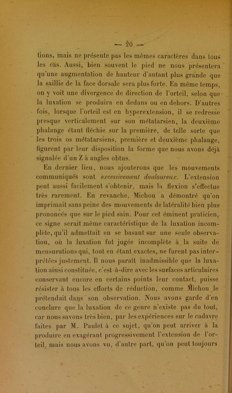 — No- tions, mais ne présente pas les mêmes caractères dans tous les cas. Aussi, bien souvent le pied ne nous présentera qu’une augmentation de hauteur d’autant plus grande que la saillie de la face dorsale sera plus forte. En même temps, on y voit une divergence de direction de l’orteil, selon que la luxation se produira en dedans ou en dehors. D’autres fois, lorsque l’orteil est en hyperextension, il se redresse presque verticalement sur son métatarsien, la deuxième phalange étant tléchie sur la première, de telle sorte que les trois os métatarsiens, première et deuxième phalange, figurent par leur disposition la forme que nous avons déjà signalée d’un Z à angles obtus. En dernier lieu, nous ajouterons que les mouvements communiqués sont excessivement douloureux. L’extension peut aussi facilement s’obtenir, mais la flexion s’effectue très rarement. En revanche, Michon a démontré qu’on imprimait sans peine des mouvements de latéralité bien plus prononcés que sur le pied sain. Pour cet éminent praticien, ce signe serait même caractéristique de la luxation incom- plète, qu’il admettait en se basant sur une seule observa- tion, où la luxation fut jugée incomplète à la suite de mensurations qui, tout en étant exactes, ne furent pas inter- prétées justement. 11 nous parait inadmissible que la luxa- tion ainsi constituée, c’est-à-dire avec les surfaces articulaires conservant encore en certains points leur contact, puisse résister à tous les efforts de réduction, comme Michon le prétendait dans son observation. Nous avons garde d’en conclure que la luxation de ce genre n’existe pas du tout, car nous savons très bien, par les expériences sur le cadavre faites par M. Paulet à ce sujet, qu’on peut arriver à la produire en exagérant progressivement l’extension de l’or- teil. mais nous avons vu, d’autre part, qu’on peut toujours