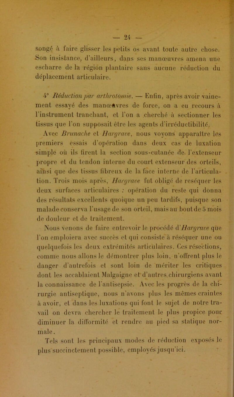 songé à faire glisser les petits os avant toute autre chose. Son insistance, d’ailleurs, dans ses manœuvres amena une escharre de la région plantaire sans aucune réduction du déplacement articulaire. 4° Réduction par arthrotomie. — Enfin, après avoir vaine- ment essayé des manœuvres de force, on a eu recours à l’instrument tranchant, et l'on a cherché à sectionner les tissus que l’on supposait être les agents d’irréductibilité. Avec Brunache et Hargrâce, nous voyons apparaître les premiers essais d’opération dans deux cas de luxation simple où ils firent la section sous-cutanée de l’extenseur propre et du tendon interne du court extenseur des orteils, ainsi que des tissus fibreux de la face interne de l’articula- tion. Trois mois après, Hargrave fut obligé de réséquer les deux surfaces articulaires : opération du reste qui donna des résultats excellents quoique un peu tardifs, puisque son malade conserva l’usage de son orteil, mais au bout de 5 mois de douleur et de traitement. Nous venons de faire entrevoir le procédé d’Hargmee que l’on emploiera avec succès et qui consisté à réséquer une ou quelquefois les deux extrémités articulaires. Ces résections, comme nous allons le démontrer plus loin, n’offrent plus le danger d’autrefois et sont loin de mériter les critiques dont les accablaient Malgaigne et d’autres chirurgiens avant la connaissance de l'antisepsie. Avec les progrès de la chi- rurgie antiseptique, nous n’avons plus les mêmes craintes à avoir, et dans les luxations qui font le sujet de notre tra- vail on devra chercher le traitement le plus propice pour diminuer la difformité et rendre au pied sa statique nor- male. Tels sont les principaux modes de réduction exposés le plus succinctement possible, employés jusqu'ici.