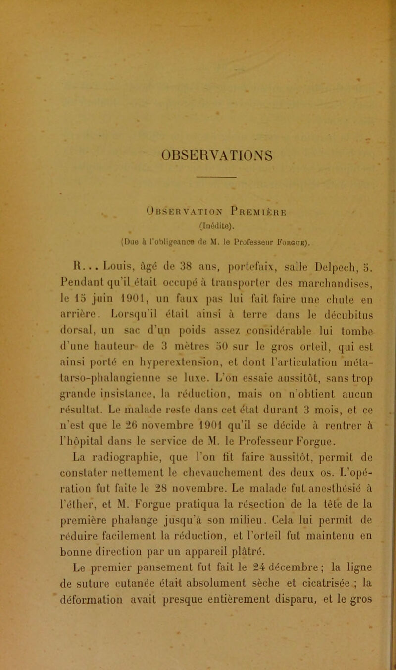 OBSERVATIONS Observation Première (Inédite). (Due à l’obligeance de M. le Professeur Fougue). R... Louis, Agé de 38 ans, portefaix, salle Delpech, 3. Pendant qu’il était occupé à transporter des marchandises, le 15 juin 1901, un faux pas lui fait faire une chute en arrière. Lorsqu'il était ainsi à terre dans le décubitus dorsal, un sac d’un poids assez considérable lui tombe d’une hauteur de 3 mètres 50 sur le gros orteil, qui est ainsi porté en hyperextension, et dont l’articulation méta- tarso-phalangienne se luxe. L’on essaie aussitôt, sans trop grande insistance, la réduction, mais on n’obtient aucun résultat. Le malade reste dans cet état durant 3 mois, et ce n’est que le 20 novembre 1901 qu’il se décide à rentrer à l’hôpital dans le service de M. le Professeur Forgue. La radiographie, que l’on lit faire aussitôt, permit de constater nettement le chevauchement des deux os. L’opé- ration fut faite le 28 novembre. Le malade fut anesthésié A l’éther, et M. Forgue pratiqua la résection de la tête de la première phalange jusqu’à son milieu. Cela lui permit de réduire facilement la réduction, et l’orteil fut maintenu en bonne direction par un appareil plâtré. Le premier pansement fut fait le 24 décembre ; la ligne de suture cutanée était absolument sèche et cicatrisée ; la déformation avait presque entièrement disparu, et le gros