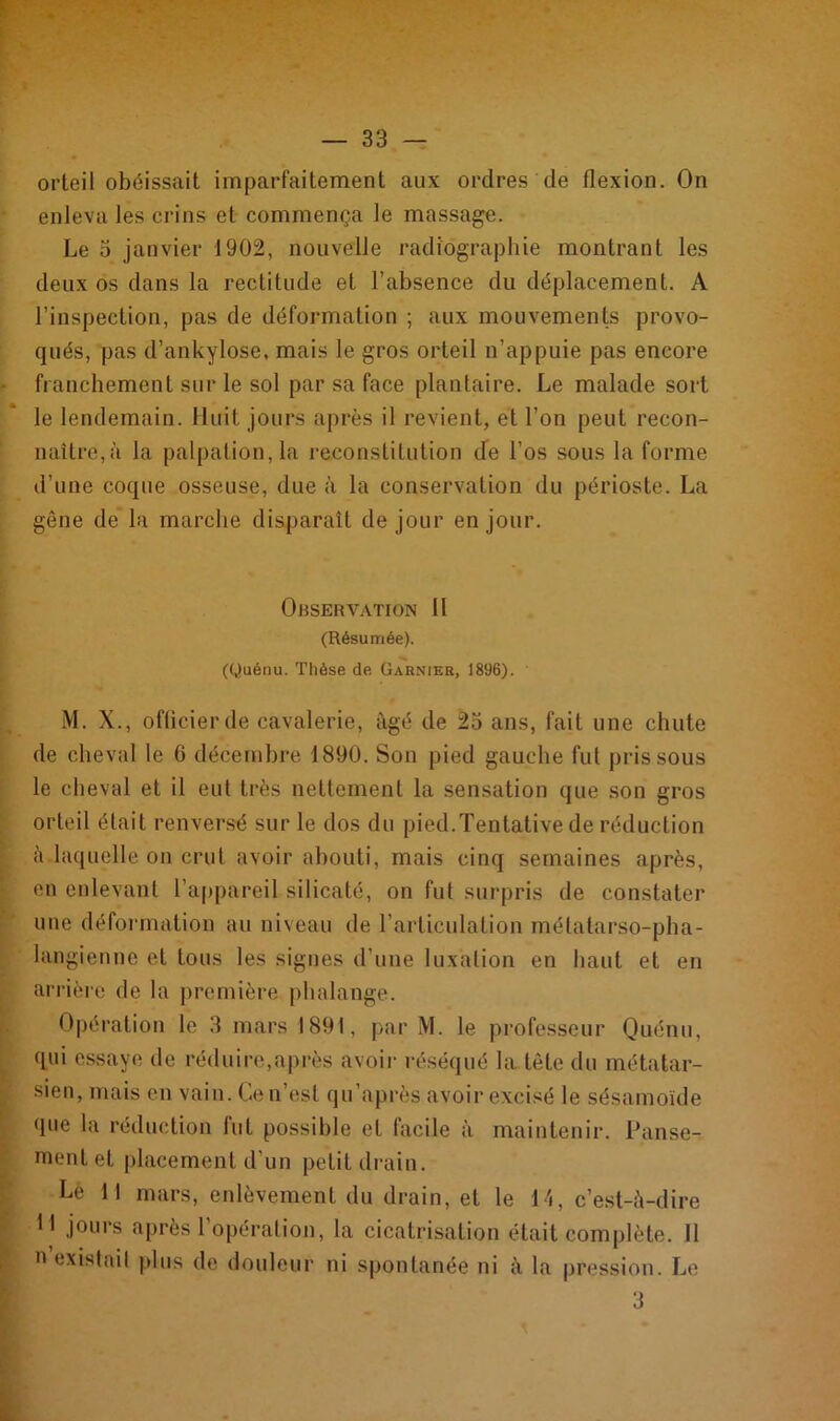 orteil obéissait imparfaitement aux ordres de flexion. On enleva les crins et commença le massage. Le 5 janvier 1902, nouvelle radiographie montrant les deux os dans la rectitude et l’absence du déplacement. A l’inspection, pas de déformation ; aux mouvements provo- qués, pas d’ankylose, mais le gros orteil n’appuie pas encore franchement sur le sol par sa face plantaire. Le malade sort le lendemain. Huit jours après il revient, et l’on peut recon- naître,à la palpation, la reconstitution de l’os sous la forme d’une coque osseuse, due à la conservation du périoste. La gêne de la marche disparaît de jour en jour. Observation 11 (Résumée). (Quénu. Thèse de Garnier, 1896). M. X., officier de cavalerie, âgé de 25 ans, fait une chute de cheval le 6 décembre 1890. Son pied gauche fut pris sous le cheval et il eut très nettement la sensation que son gros orteil était renversé sur le dos du pied.Tentative de réduction à laquelle on crut avoir abouti, mais cinq semaines après, en enlevant l’appareil silicaté, on fut surpris de constater une déformation au niveau de l’articulation métatarso-pha- langienne et tous les signes d'une luxation en haut et en arrière de la première phalange. Opération le 3 mars 1891, par M. le professeur Quénu, qui essaye de réduire,après avoir réséqué la tête du métatar- sien, mais en vain. Ce n’est qu’après avoir excisé le sésamoïde que la réduction fut possible et facile à maintenir. Panse- ment et placement d’un petit drain. Le 11 mars, enlèvement du drain, et le 14, c’est-à-dire H jours après l’opération, la cicatrisation était complète. 11 n existai! plus de douleur ni spontanée ni à la pression. Le 3