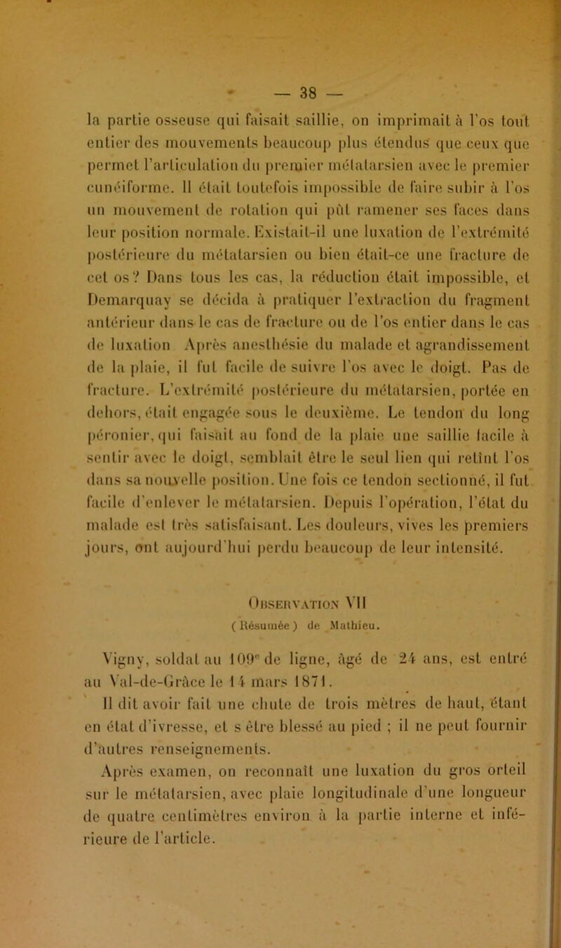 la partie osseuse qui faisait saillie, on imprimait à l’os tout entier des mouvements beaucoup plus étendus que ceux que permet l’articulation du premier métatarsien avec le premier cunéiforme. 11 était toutefois impossible de faire subir à l’os un mouvement de rotation qui pût ramener ses faces dans leur position normale. Existait-il une luxation de l’extrémité postérieure du métatarsien ou bien était-ce une fracture de cet os? Dans tous les cas, la réduction était impossible, et Demarquay se décida à pratiquer l’extraction du fragment antérieur dans le cas de fracture ou de l’os entier dans le cas de luxation Après anesthésie du malade et agrandissement de la plaie, il fut facile de suivre l'os avec le doigt. Pas de fracture. L’extrémité postérieure du métatarsien, portée en dehors, était engagée sous le deuxième. Le tendon du long péronier, qui faisait au fond de la plaie une saillie facile à sentir avec le doigt, semblait être le seul lien qui retînt l’os dans sa nouvelle position. Une fois ce tendon sectionné, il fut facile d’enlever le métatarsien. Depuis l’opération, l’état du malade est très satisfaisant. Les douleurs, vives les premiers jours, ont aujourd'hui perdu beaucoup de leur intensité. Observation VII (Résumée) de Mathieu. Vigny, soldat au 109e de ligne, âgé de 24 ans, est entré au Val-de-Gràee le 14 mars 1871. 11 dit avoir fait une chute de trois mètres de haut, étant en état d’ivresse, et s être blessé au pied ; il ne peut fournir d’au très renseignements. Après examen, on reconnaît une luxation du gros orteil sur le métatarsien, avec plaie longitudinale d’une longueur de quatre centimètres environ à la partie interne et infé- rieure île l’article.