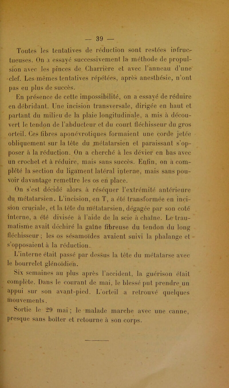 Toutes les tentatives de réduction sont restées infruc- tueuses. On a essayé successivement la méthode de propul- sion avec les pinces de Charrière et avec l’anneau d’une clef. Les mêmes tentatives répétées, après anesthésie, n’ont pas eu plus de succès. En présence de cette impossibilité, on a essayé de réduire en débridant. Une incision transversale, dirigée en haut et partant du milieu de la plaie longitudinale, a mis à décou- vert le tendon de l’abducteur et du court fléchisseur du gros orteil. Ces fibres aponévrotiques formaient une corde jetée obliquement sur la tête du métatarsien et paraissant s’op- poser à la réduction. On a cherché à les dévier en bas avec un crochet et à réduire, mais sans succès. Enfin, on a com- plété la section du ligament latéral interne, mais sans pou- voir davantage remettre les os en place. On s’est décidé alors à réséquer l’extrémité antérieure du métatarsien. L’incision, en T, a été transformée en inci- sion cruciale, et la tête du métatarsien, dégagée par son coté interne, a été divisée à l’aide de la scie à chaîne. Le trau- matisme avait déchiré la gaîne fibreuse du tendon du long fléchisseur; les os sésamoïdes avaient suivi la phalange et s’opposaient à la réduction. L’interne était passé par dessus la tète du métatarse avec le bourrelet glénoïdien. Six semaines au plus après l’accident, la guérison était complète. Dans le courant de mai, le blessé put prendre un appui sur son avant-pied. L’orteil a retrouvé quelques mouvements. Sortie le 29 mai ; le malade marche avec une canne, presque sans boiter et retourne à son corps.