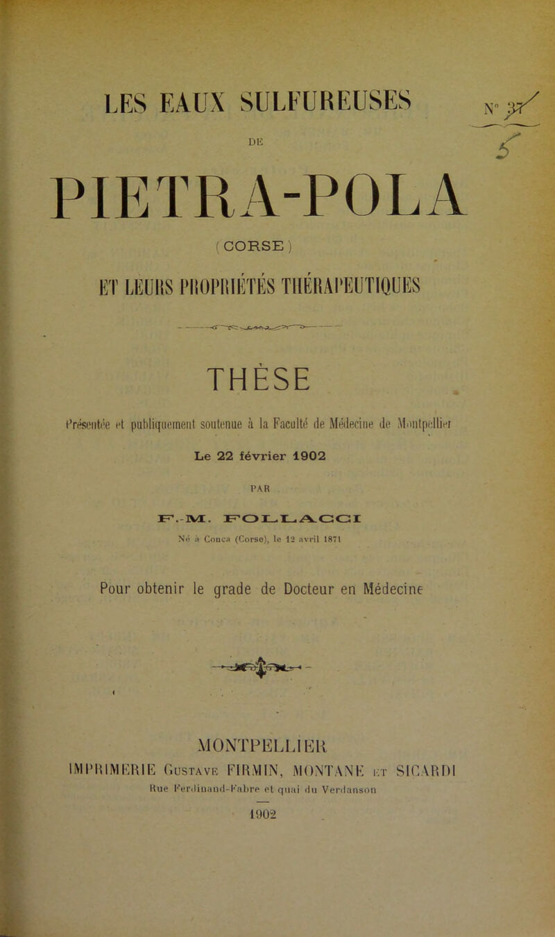 LES EAUX SULFURE Dli PIETRA-POLA ( CORSE j lîT MiUllS l’IlOl’IlIlîTIîS TIlÉliAI'lîUTIQUlîS THÈSE Erésoiitée et publiquement soutenue à la Faculté de Médecine de Montpellier Le 22 février 1902 PAR F’.-aÆ. Z No à Cooca (Corse), le 12 avril 1871 Pour obtenir le grade de Docteur en Médecine MONTHELLIlilll liMI'UlMERIE Gustave FlIPVlIN, iMONTANK i;r SlCARDl Rue l''eriliuaüil-l'’abrp et qiuii du Verdanson 1902