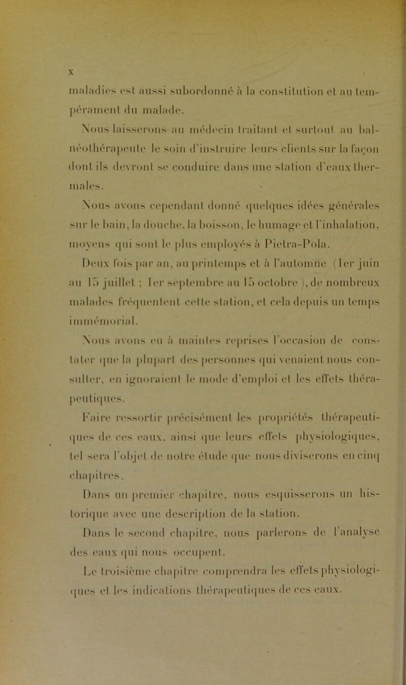 malculif's osl fiussi suhordoiHu'* à U) consliliilion et an lein- liéraiMeiit du malade. Nous laisserons au médecin Irailaul et suidoul au hal- uéolliéi'apeule le soin d’inslruire l(*urs clicmlssur la ration doiiL ils devront se coiuluiiv dans une station d’eaux ther- males. Nous avons ceiiendant donné (|iud<]nes idées générales sur le hain, la domdie. la l)oiss(»n, le humage et l'inhalation, moyens (|ui sont le |dns employés à Pietra-Pola. Dimix fois |iai’an, an printemps et à l’antomne (1er juin an 1.'» juillet ; 1 er se|»temhre an 1octobre ), de nombreux malades rr<*(pienl<*nt cette station, et cela d(*|>nis un temps imim'inoriid. .Nous avons en à maintes reprises l’occasion de cons- tater ipie la plupart <h“s perstmnes (pii venaient nous con- sulter, en ignoraient le mode d’emploi et les l'ITets théra- penti(pies. b'aire ressortir |)récis('‘inent les jn-opriétés théra|)cnti- (pies d(' ces eanx, ainsi (pie leurs ell'ets physiologiipies, t(d sera l’objet de notre étnd(‘(pi(‘ nous diviserons encin(| cba|»itres. Dans lin preimh'r 'dia[iitre, nous esipiisserons un his- tori(|ue avec une desm-iption de la station. Dans le second chapitre, nous parierons de l’analyse des eanx (pii nous occii|ient. Le troisième ehapit re comprendra h's elTets |)hysiologi- (jiies et les indications tliérapeiiti(|nes de ces eanx.