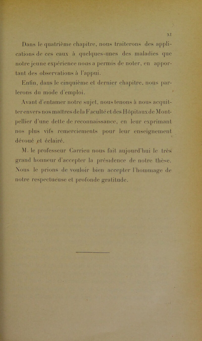 Dans le quatrième chapitre, nous ti’aiterons des apj)li- catiüus de ces eaux à quehpies-unes des maladies (]ue notre jeune expérience nous a [lermis de noter, en ajipor- tant des observations à l’a|)pui. Entiu, dans le cinquième et dernier chapitre, nous par- lerons du mode d’emjiloi. Avant d’entamer notre sujet, nous tenons à nous acquit- ter en vers nos maîtres delà Faculté et des Hôpitaux de Mont- pellier d’une dette de reconnaissance, en leur exprimant nos plus vifs remerciements i»our leur enseignement dévoué éclairé. M. le professeur Carrieu nous fait aujourd’hui le très grand honneur d’accepter la pivsidence de notre thè<e. Nous le pi’ions de vouloir bitui accepter l’hommage de notre respectueuse et |)rofonde gratitude.