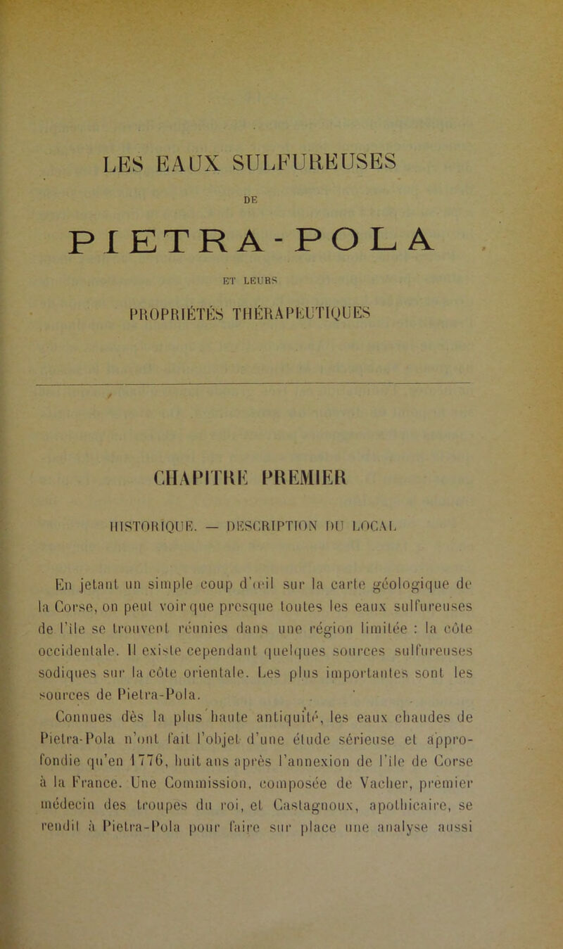 LES EAUX SULEUHEUSES DE PIETRA-POL A ET LEURS P H O P RI ÉTÉS T U ÉH A P KU'I’ IQ ü ES / ClIAPrmi: PRKMIEK ilISTOHIQUF,. — niîSCRIPTION l)(l LOCM. En jelanl iin simple coup d'a-il sur la carte géologique de la Corso, on peut voir que prcscpie toutes les eaux sulfureuses de Pile se trouvent réunies dans une région limitée : la côte occidentale. Il existe cependant quelques sources snlfiireuses sodiqnes sur la côte orientale. Les pins impoidantes sont les sources de Pietra-Pola. Connues dès la plus'liaute antiquité, les eaux chaudes de Pietra-Pola n’ont fait l’ohjet d’une étude sérieuse et appro- fondie qu’en 177G, huit ans après l’annexion de l’ile de Corse à la France. Une Commission, composée de Vacher, premier médecin des troupes du roi, et Castagnoux, apothicaire, se rendil à Pietra-Pola pour faire sur place une analyse aussi