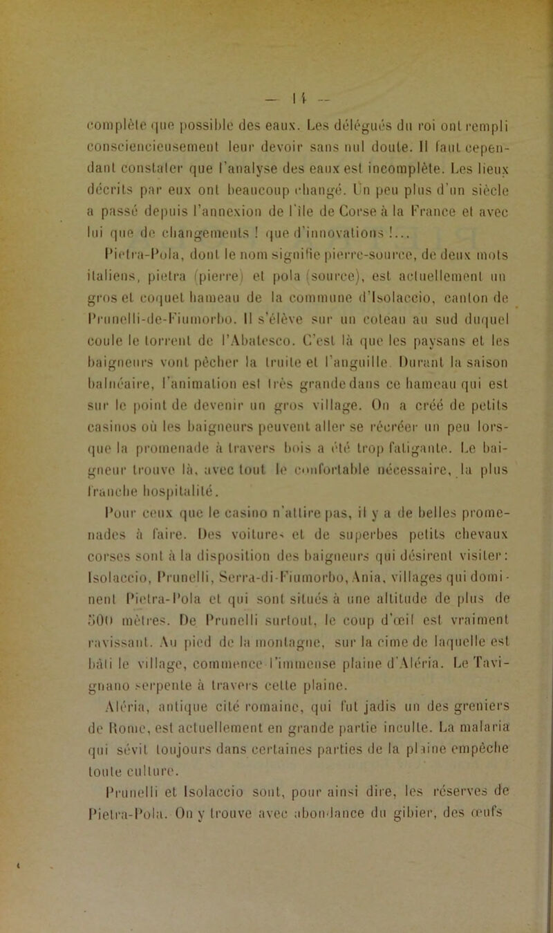 eomplèlo (|uo possihlo des eaux. Le.s délégués du roi oui rempli conscieucieusemeul leur devoir sans nul doute. Il laul eepen- daul coiislalcr que l’analyse des eaux esl incomplète. Les lieux décrits par eux ont beaucoup eliangé. Lu peu plus d’un siècle a passé depuis l’annexion de l’ile de Corse à la Lrance et avec lui que de cliangemeiils ! que d’innovations !... l‘iclra-l‘ola, dont le nom signifie piei'rc-soiirce, de deux mots italiens, pietra (pierre) et pola (source), est acluellemenl un gros et coquet liameau de la commune d’Isolaccio. canton de Prunelli-de-l'iumorbo. Il s’élève sur un coteau au sud diu|uel coule le torrent de l’.Vbalcsco. C’est là (pic les paysans et les baigneurs vont pècber la truite et l'anguille Durant la saison balnéaire, l'animation esl très grande dans ce hameau qui esl sur le point de devenir un gros village. On a créé de petits casinos où les baigneurs peuvent aller se récréer un peu lors- (pie la promenade à travers bois a été trop fatigaule. Le bai- gneur trouve là, avec tout le confortable nécessaire, la plus Iraiiebe hospitalité. Pour ceux (pie le casino n’attire pas, il y a de belles prome- nades à faire. Des voilure-< et de superbes petits chevaux corses sont à la disposition des baigneurs qui désirent visitei'i Isolaccio, l’runelli, Serra-di-l'iumorbo,Ania, villages (pii domi- nent Pi('tra-Püla et qui sont situés à une altitude de plus de oOO mètres. De Prunelli surtout, le coup d’œil est vraiment ravissant. .\u pied de la montagne, sur la cime de laquelle esl bàli le village, commnice rimmense plaine d'.VIéria. LeTavi- gnano .Ci'penle à travers celle plaine. Aléria, anliipie cité romaine, (pii fut jadis un des greniers de Home, esl acluellemenl en grande partie inculte. La malaria qui sévit toujours dans certaines pai'ties de la plliiie empêche toute culture. Prunelli et Isolaccio sont, pour ainsi dire, les réserves de Pietra-Pola. Ou y trouve avec abondance du gibier, des œufs