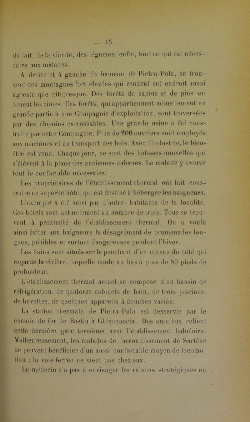 (lu lait, delà viande, des légumes, enfin, loul ce qui est néces- saire aux malades. A droite et à gauche du hameau de Pietra-Pola, se trou- vent des montagnes fort élevées qui rendent cet endroit aussi agreste que pittoresque. Des forêts de sapins et de pins en ornent les cimes. Ces forêts, qui appartiennent actuellement en grande partie à une Compagnie d’exploitation, sont traversées par des chemins carrossables. Une grande usine a été cons- truite par cette Compagnie. Plus de 200 ouvriers sont employés aux machines et au transport des liois. .Avec l’industrie, le hien- ctre est venu. Chaque jour, ce sont des bâtisses nouvelles qui s’élèvent à la place des anciennes cabanes. Le malade y trouve tout le confortable necessaire. Les propriétaires de l’établissement thermal ont fait cons- truire un superbe hôtel qui est destiné à héberger les baigneurs. L’exemple a été suivi par d’autre-; habitants de la localité. Ces hôtels sont actuellement au nombre de trois. Tous se trou- vent à proximité de l’établissement thermal. On a voulu ainsi éviter aux baigneurs le désagrément de promenades lon- gues, pénibles et surtout dangereuses pendant l’hiver. Les bains sont situéssur le penchant d’un coteau du côté qui regarde la rivière, laquelle coule au bas cà plus de 80 pieds de profondeur. L’établissement thermal actuel se compose d’un bassin de réfrigération, de quatorze cabinets de bain, de trois piscines, de buvettes, de quelques appareils à douches variés. La station thermale de Pietra-Pola est desservie par le chemin de fer de Bastia à Ghisonaccia. Des omnibus relient cette dernière gare terminus avec l’établissement balnéaire. Malheureusement, les malades do l’arrondissement de Sartène ne peuvent bénéficier d’un aussi confortable moyen de locomo- tion ; la voie ferrée ne vient pas chez eux. Le médecin n’a pas cà envisager les raisons stratégiques ou