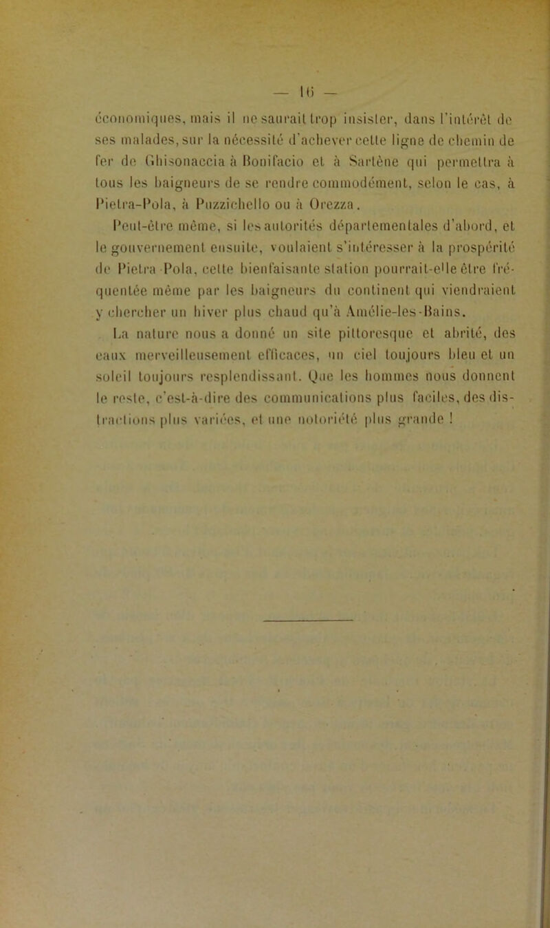 H) - économiques, mais il iic saiirail trop iiisislcr, dans riiilérêl de ses malades, sur la nécessilé d’aclievcr celle ligne de chemin de fer de Ciliisonaccia à Honifacio et à Sarlène qui permeltra à Ions les baigneurs de se rendre commodément, selon le cas, à l•ielra-l*ola, à Puzzichello ou à ürezza. I*eul-ctre meme, si les autorités départementales d’abord, et le gouvernement ensuite, voulaient s’intéresser à la prospcrilc de Pielra Pola, celte bienfaisante station pourrait-elle être fré- quentée même par les baigneurs du continent qui viendraient y cbercber un hiver plus chaud qu’cà Amélie-les-Hains. I.a nature nous a donné un site pittoresque et abrité, dos eaux merveilleusement eflicaecs, un ciel toujours bleu et un soleil toujours resplendissant. One les hommes nous donnent le reste, c’est-à-dire des communications plus faciles, des dis- traclious |)lus variées, et une notoriété plus grande !