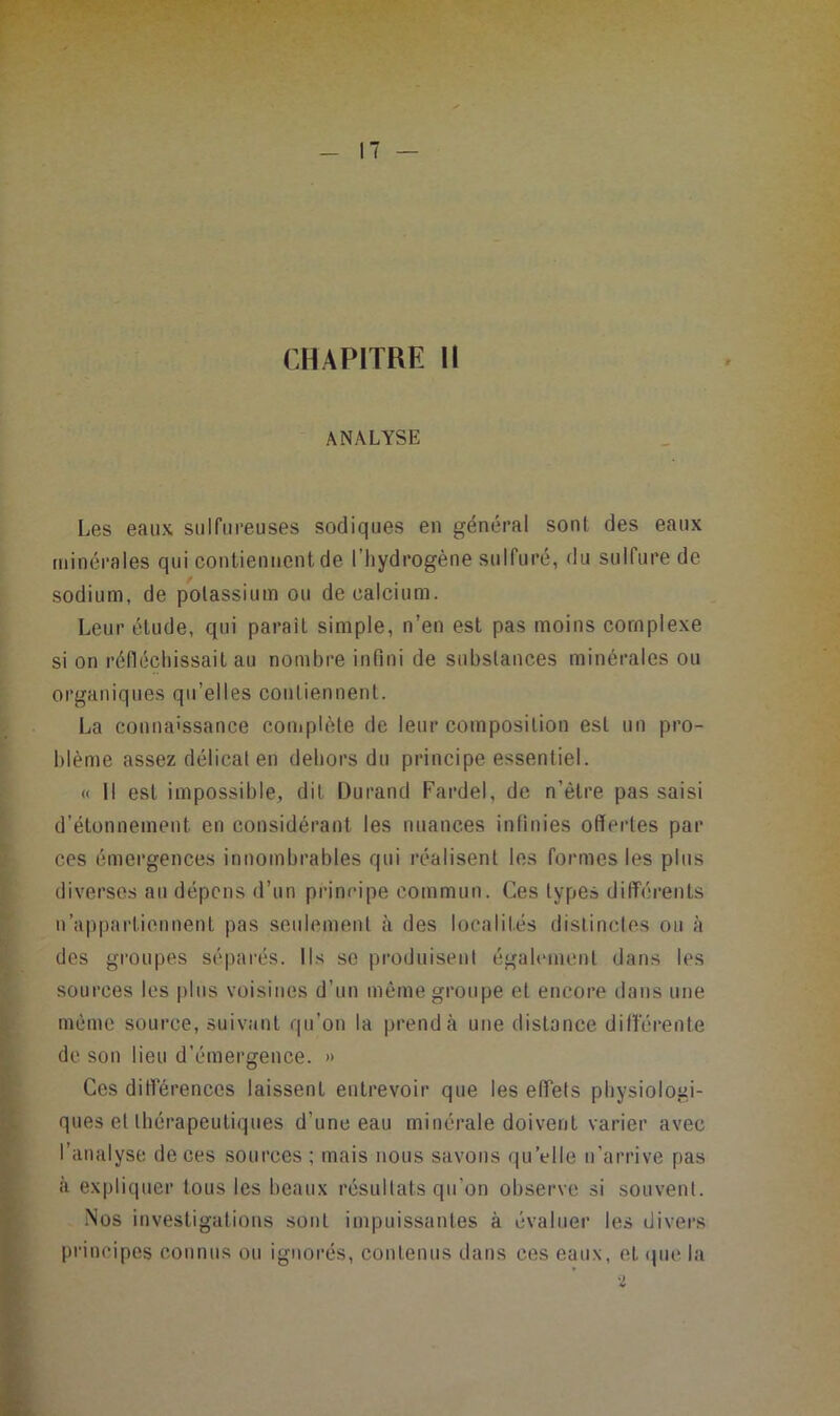 CHAPITRE H ANALYSE Les eaux sulfureuses sodiques en général sont des eaux minéi-ales qui contiennent de l’hydrogène sulfuré, du sulfure de sodium, de potassium ou de calcium. Leur étude, qui paraît simple, n’en est pas moins complexe si on réfléchissait au nombre infini de substances minérales ou organiques qu’elles contiennent. La connaissance complète de leur composition est un pro- blème assez délicat en dehors du principe essentiel. « Il est impossible, dit Durand Fardel, de n’étre pas saisi d’étonnement en considérant les nuances infinies offertes par ces émergences innombrables qui réalisent les formes les plus diverses au dépens d’un prineipe commun. Ces types dilTérents n’appartiennent pas seulement à des localités distinctes ou à des gi’oupes séparés. Ils se produisent également dans les sources les plus voisines d’un même groupe et encore dans une même source, suivant qu’on la prend à une distance ditlerente de son lieu d’émergence. » Ces diff'érenccs laissent entrevoir que les effets physiologi- ques et thérapeutiques d’une eau mitiérale doivent varier avec l’analyse de ces sources ; mais nous savons qu’elle n’arrive pas à expliquer tous les beaux résultats qu’on observe si souvent. .Nos investigations sont impuissantes à évaluer les divers principes connus ou ignorés, contenus dans ces eaux, et que la