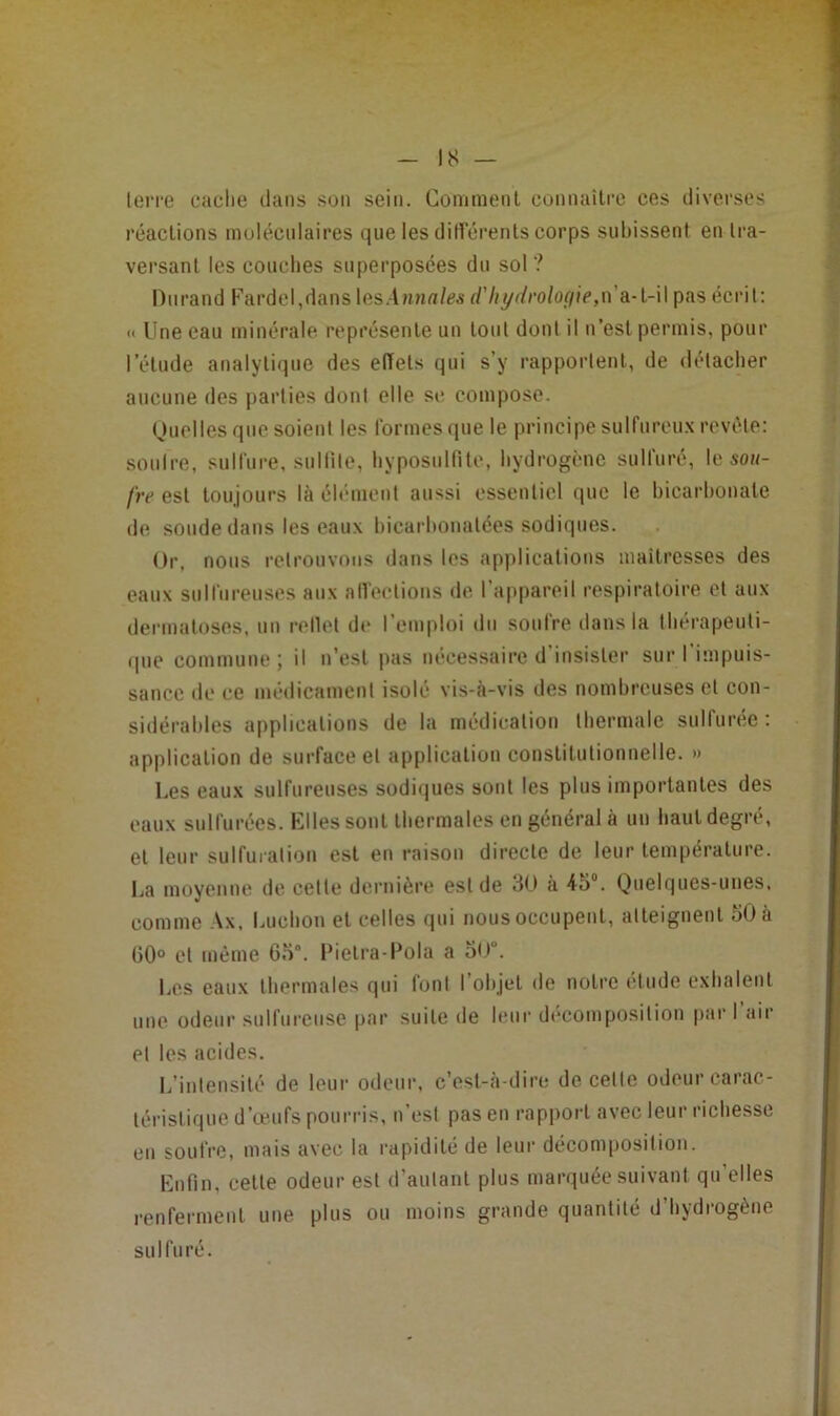 IS — lerre cache dans son sein. Comment connaiti'c ces diverses réactions molécnlaires que les ditférents corps subissent en tra- versant les couches superposées du sol ? Durand Fardel,dans\(ts.\nnales d'hi/ilroloçiie,n a.-1-W pas écrit: « Une eau minérale représente un tout dont il n’est permis, pour l’étude analytique des effets qui s’y rapporlent, de détacher aucune des parties dont elle si* compose. Ouelles que soient les Ibrinesque le principe sulfureu.x revête: souire, sulfure, sullile, hyposnlfite, hydrogène sulfuré, le soh- fre est toujours là éliMuent aussi essentiel que le bicarbonate de sonde dans les eaux bicarbonatées sodiques. Or, nous retrouvons dans les applications maitresses des eaux snifnrenses aux alfeetions de l’aiipareil respiratoire et aux dermatoses, un rellet de l’emploi du soufre dans la tbérapeuti- <|iie commune ; il n’est pas nécessaire d insister sur I impuis- sance de ce médicament isolé vis-à-vis des nombreuses et con- sidérables applications de la médication thermale sulfurée : application de surface et application constitutionnelle. » Les eaux sulfureuses sodiques sont les plus importantes des eaux sulfurées. Klles sont thermales en général à un haut degré, et leur sulfuration est en raison directe de leur température. La moyenne de cette dernière est de dO a 45“. Quelques-unes, comme Ax. Ludion et celles qui nous occupent, atteignent 50 à 00“ et même 65°. Pielra-Pola a 5<>°. Les eaux thermales qui font l’objet de notre élude exhalent une odeur sulfureuse par suite de leur décomposition pari air et les acides. L’intensité de leur odeur, c’est-à-dire de celle odeur carac- téristique d’eeufs pourris, n est pas en l’appoi't avec leur richesse en soufre, mais avec la rapidité de leur décomposition. Enfin, celte odeur est d’autant plus marquée suivant qu’elles renferment une plus ou moins grande quantité d’hydrogène sulfuré.