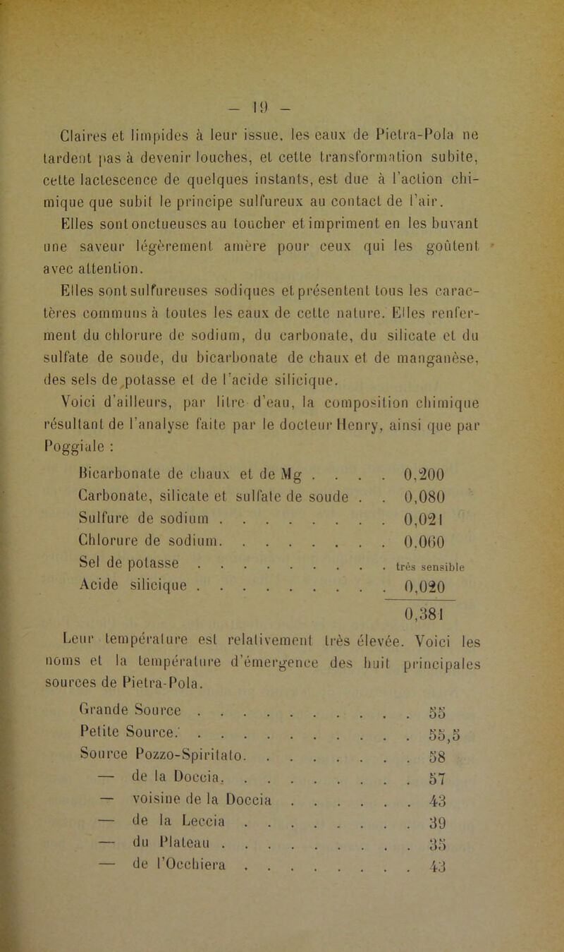 Claires et limpides à leur issue, les eaux de Pielra-Pola ne lardent pas à devenir louches, et cette transformation subite, cette lactescence de quelques instants, est due à l’action chi- mique que subit le principe sulfureux au contact de l’air. Elles sont onctueuses au toucher et impriment en les buvant une saveur légèrement amère pour ceux qui les goûtent avec attention. Elles sont sulfureuses sodiques et présentent tous les carac- tères communs cà toutes les eaux de cette nature. Elles renfer- ment du chlorure de sodium, du carbonate, du silicate et du sulfate de soude, du bicarbonate de chaux et de manganèse, des sels de^polasse et de l’acide silicique. Voici d’ailleurs, par litre d’eau, la composition chimique résultant de l’analyse faite par le docteur Henry, ainsi que par Poggiale : Bicarbonate de chaux et de Mg . . . . 0,'200 Carbonate, silicate et sulfate de soude . . 0,080 Sulfure de sodium 0,021 Chlorure de sodium 0.0(50 Sel de potasse très sensible Acide silicique 0,020 0,881 Leur tempéralure est relativement très élevée. Voici les noms et la tempéralui’e d’émergence des huit principales sources de Pielra-Pola. Grande Source 55 Petite Source.' 55^5 Source Pozzo-Spiritato 58 — de la Üoccia, 57 — voisine de la Doccia 43 — de la Leccia 39 — du Plateau 35 — de l’Oechiera 43