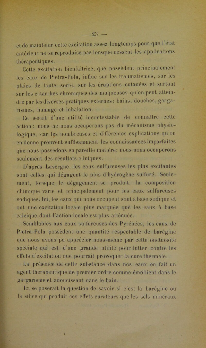 — tà — eide maintenir cette excitation assez longtemps pour que l’état antérieur ne se reproduise pas lorsque cessent les applications thérapeutiques. Cette excitation bienfaitrice, que possèdent principalement les eaux de Pietra-Pola, influe sur les traumatismes, sur les plaies de toute sorte, sur les éruptions cutanées et surtout sur les c.itarrhes chroniques des muqueuses qu’on peut attein- dre par les diverses pratiques externes; bains, douches, garga- rismes, humage et inhalation. Ce serait d’une utilité incontestable de connaître celle action ; nous ne nous occuperons pas du mécanisme physio- logique, car Içs nombreuses et diflércnles explications qu’on en donne prouvent sulTisammenl les connaissances imparfaites que nous possédons en pareille matière; nous nous occuperons seulement des résultats cliniques. D’après Lavergne, les eaux sulfureuses les plus e.xcilantes sont celles qui dégagent le plus d’hydrogène sulfuré. Seule- ment, lorsque le dégagement se produit, la composition chimique varie et principalement pour les eaux sulfureuses sodiques. Ici, les eaux qui nous occupent sont à base sodique et ont une excitation locale plus marquée que les eaux a base calcique dont l’action locale est plus atténuée. Semblables aux eaux sulfureuses des Pyrénées, les eaux de Pictra-Pola possèdent une quantité respectable de barégine que nous avons pu apprécier nous-mème par cette onctuosité spéciale qui est d’une grande utilité pour lutter contre les efl'els d’excitation que pourrait provoquer la cure thermale. La présence de cette substance dans nos eaux en fait un agent thérapeutique de premier ordre comme émollient dans le gargarisme et adoucissant dans le bain. Ici se poserait la question de savoir si c’est la barégine ou la silice qui pi-oduit ces effets curateurs que les sels minéraux