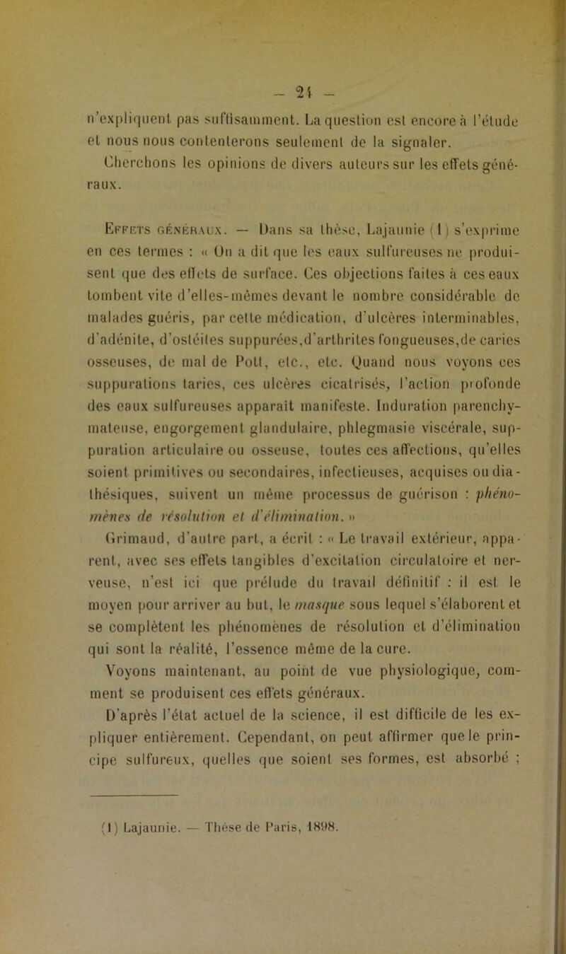 - n’oxpliiiiienl pas suriisamment. I^a question est encore à rélude el nous nous couleulerons seulenienl de la signaler. Cherchons les opinions de divers auteurs sur les effets géné- raux. Efff.ts r.ÉNÉHALix. — Daiis sa thèse, liajaunie(l) s’exprime eu ces termes : « Un a dit que les eaux sulfureuses ne produi- sent (jue des ellels de surface. Ces objections faites à ces eaux tomheut vite d’elles-mèmcs devant le nombre considérable de malades guéris, par cette médication, d’ulcères interminables, d’adénite, d’ostéites suppurées.d’arthrites fongueuses,de caries osseuses, de mal de l’otl, etc., etc. Ouaud nous voyons ces su[)purations taries, ces ulcères cicatrisés, l’aetiou profonde des eaux sulfureuses apparait manifeste. Induration parenchy- mateuse, engorgement glandulaire, phlegmasie viscérale, sup- puration articulaire ou osseuse, toutes ces affections, qu’elles soient primitives ou secondaires, infectieuses, acquises oudia- thésiques, suivent un même processus de guérison : phéno- mènes de résolution el d'élimination. » (îrimaud, d’autre part, a écrit : << Le travail extérieur, appa- rent, avec ses effets tangibles d’excitation circulatoire et ner- veuse, n’est ici que prélude du travail déliuitif ; il est le moyen pour arriver au but, le masque sous lequel s’élaborent et se complètent les phénomènes de résolution et d’élimination qui sont la réalité, l’essence même de la cure. Voyons maintenant, au poiiit de vue physiologique, com- ment se produisent ces eflèts généraux. D’après l’état actuel de la science, il est difticile de les ex- pliquer entièrement. Cependant, on peut affirmer que le prin- cipe sulfureux, quelles que soient ses formes, est absorbé ; (I) Lajaunie. — Ttiése de Paris, 1HU8.