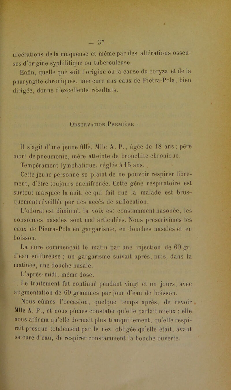 # ulcérations delà muqueuse et même par des alterations osseu- ses d’origine syphilitique ou tuberculeuse. Enfin, quelle que soit l’origine ou la cause du coryza et de la pharyngite chroniques, une cure aux eaux de Pietra-Pola, bien dirigée, donne d’excellents résultats. Obsiîrv.^tion Première Il s’agit d’une jeune fille, Mlle A. I’., âgée de 18 ans; père mort de pneumonie, mère atteinte de bronchite chronique. Tempérament lymphatique, réglée à 15 ans. . Celte jeune personne se plaint de ne pouvoir respirer libre- ment, d’être toujours enchifrenée. Cette gêne respiratoire est surtout marquée la nuit, ce qui fait que la malade est brus- quement réveillée par des accès de suflbcation. L’odorat est diminué, la voix est constamment nasonée, les consonnes nasales sont mal articulées. Nous prescrivîmes les eaux de Pieira-Pola en gargarisme, en douches nasales et en boisson. La cure commençait le matin par une injection de 60 gr. d’eau sulfureuse ; un gargarisme suivait après, puis, dans la matinée, une douche nasale. L’après-midi, même dose. Le Irailemenl fut continué pendant vingt et un jours, avec augmentation de 60 grammes par jour d’eau de boisson. Nous eûmes l’occasion, quelque temps après, de revoir* Mlle A. P., et nous pûmes constater qu’elle parlait mieux ; elle MOUS affirma qu’elle dormait plus tranquillement, qu’elle respi- rait presque totalement par le nez, obligée qu’elle était, avant sa cure d’eau, de respirer constamment la bouche ouverte.