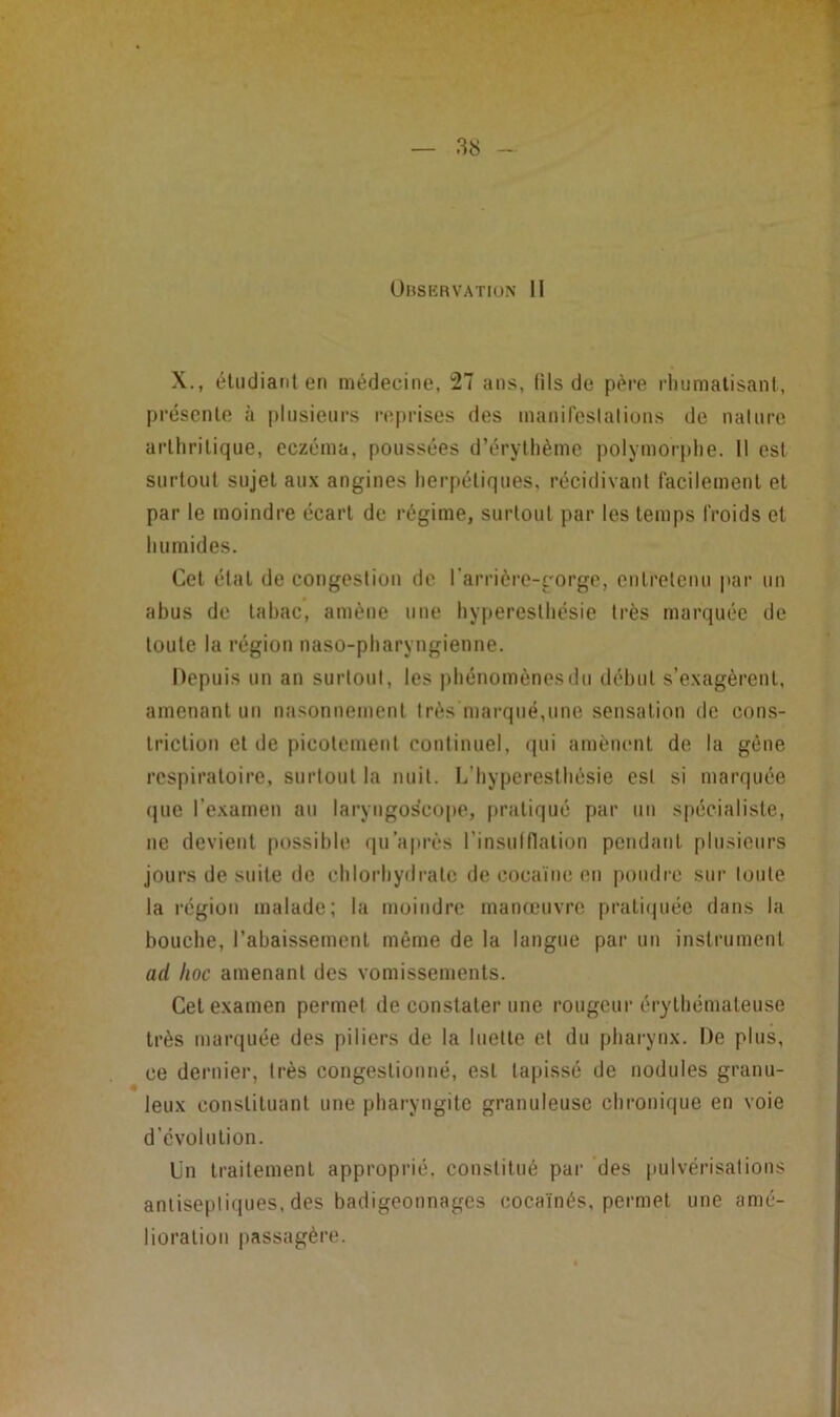 Ubservatiun II X., éliidiarit en médecine, 27 ans, fils de père rliumalisani, préscnlo à plusieurs n;prises des manireslalions de naliire arlhrilique, eczéma, poussées d’éryllième polymorphe. Il est surtout sujet aux angines herpétiques, récidivant facilement et par le moindre écart de régime, surtout par les temps froids et humides. Cet état de congestion de l’arrière-gorge, entretenu par un abus de tabac, amène une hyperesthésie très marquée de toute la région naso-pharyngienne. Depuis un an surtout, les phénomènes du début s’exagèrent, amenant un nasonnement très marqué,une sensation de cons- triction et de picotement continuel, qui amènent de la gène respiratoire, surtout la nuit. L’hyperesthésie est si marquée (jue l’examen au laryngoiscope, pratiqué par un spécialiste, ne devient [lossible qu'après l’insulflalion pendant plusieurs jours de suite de chlorhydrate de cocaïne en pondre sur tonte la région malade; la moindre manœuvre pratirpiée dans la bouche, l’abaissement même de la langue par un instrument ad hoc amenant des vomissements. Cet examen permet de constater une rougeur érytbémateuse très marquée des piliers de la luette et du pharynx. De plus, ce dernier, très congestionné, est tapissé de nodules granu- leux constituant une pharyngite granuleuse chronique en voie d’évolution. Un traitement approprié, constitué par des pulvérisations antiseptiques, des badigeonnages cocaïnés, permet une amé- lioration passagère.