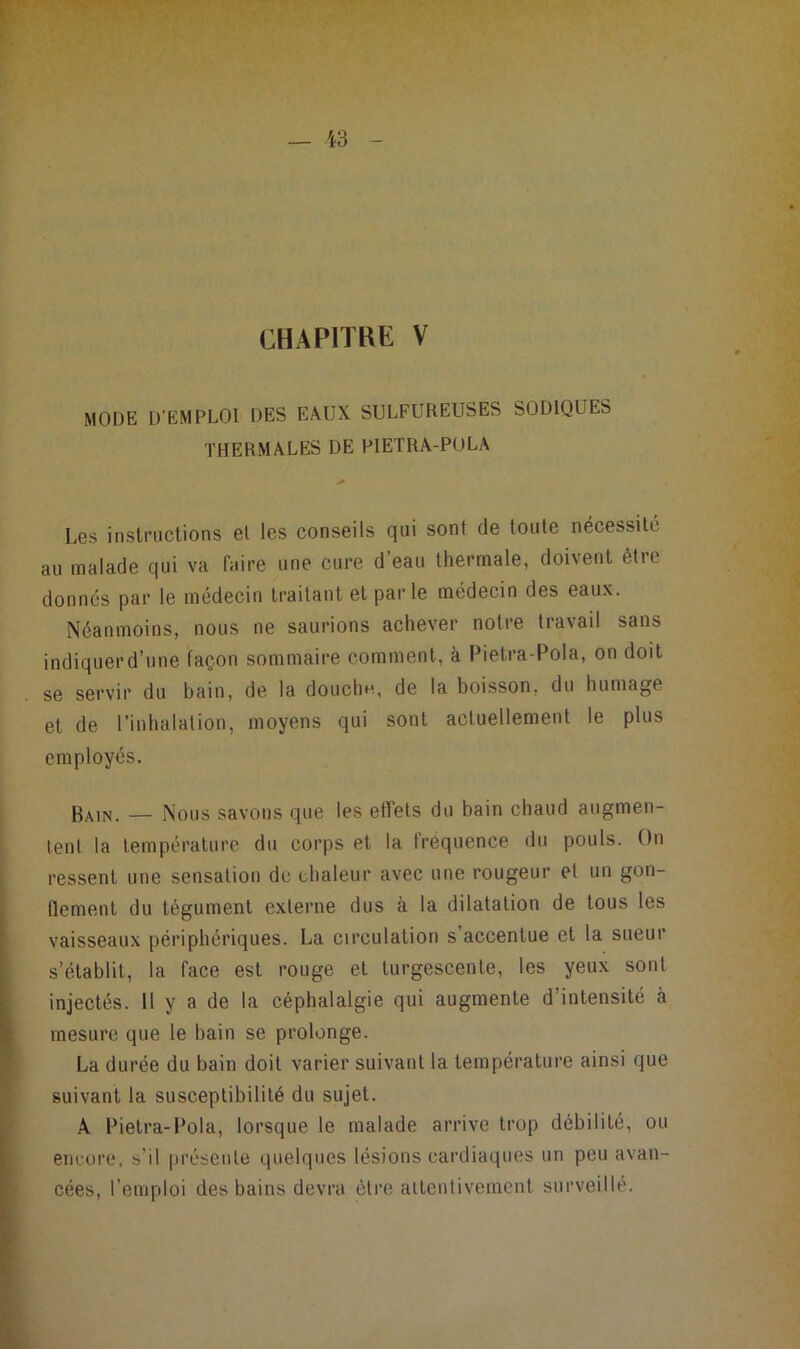 CHAPITRE V MODE D’EMPLOI DES EAUX SULFUREUSES SODIQUES THERMALES DE PIETRA-POLA Les instructions el les conseils qui sont de toute nécessite au malade qui va faire une cure d’eau thermale, doivent être donnes par le médecin traitant et parle médecin des eaux. Néanmoins, nous ne saurions achever notre travail sans indiquer d’une façon sommaire comment, à Pietra-Pola, on doit se servir du bain, de la douchn, de la boisson, du humage et de l’inhalation, moyens qui sont actuellement le plus employés. Bain. — Nous savons que les effets du bain chaud augmen- lenl la température du corps et la fréquence du pouls. On : ressent une sensation de chaleur avec une rougeur et un gon- [ flement du tégument externe dus à la dilatation de tous les vaisseaux périphériques. La circulation s’accentue et la sueur s’établit, la face est rouge et turgescente, les yeux sont injectés. Il y a de la céphalalgie qui augmente d’intensité à mesure que le bain se prolonge. ‘ La durée du bain doit varier suivant la température ainsi que suivant la susceptibilité du sujet. I' A Pietra-Pola, lorsque le malade arrive trop débilité, ou I encure, s’il présente quelques lésions cardiaques un peu avan- ie cées, l’emploi des bains devra être alteutivemeiit surveillé.