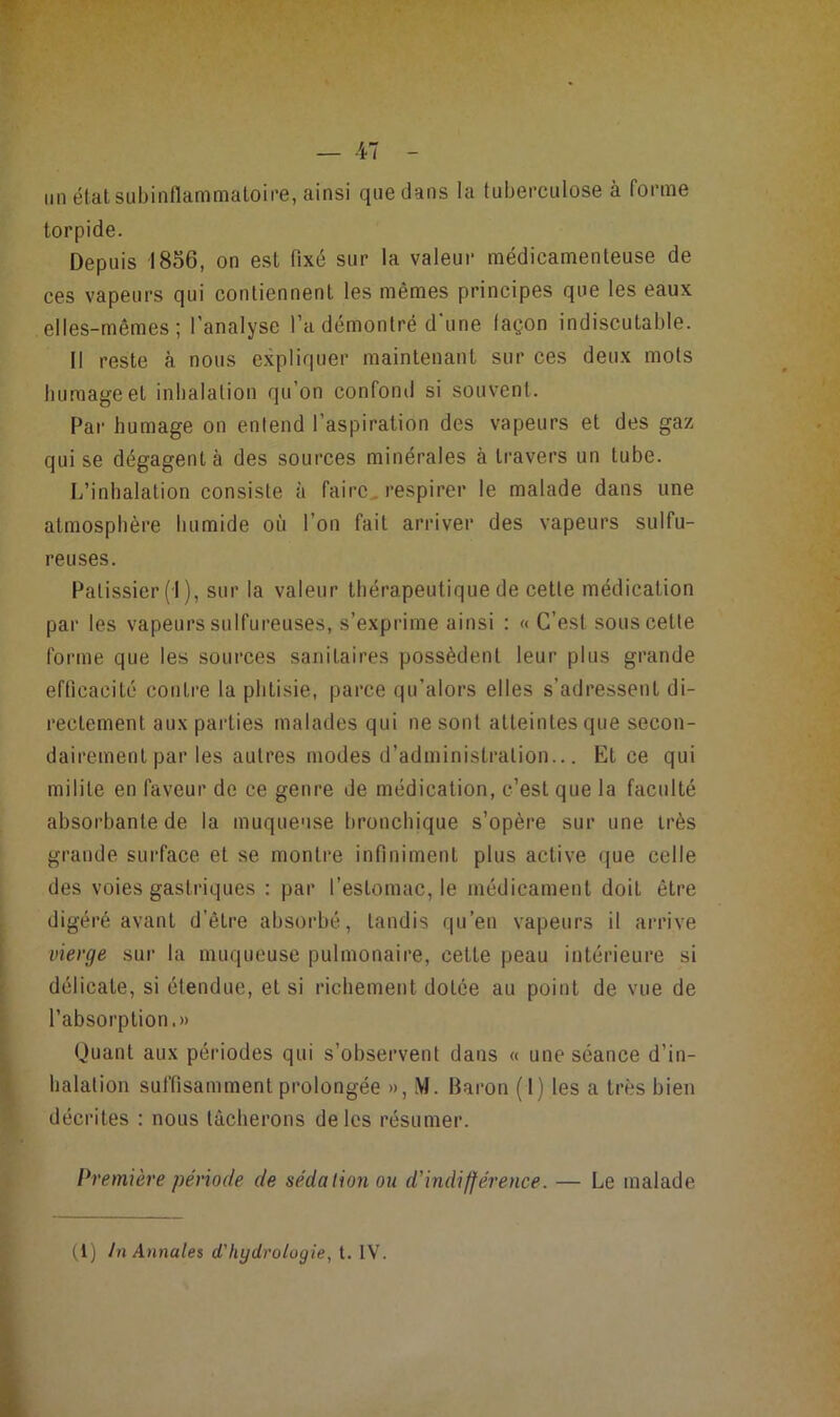 lin état subinflammaloii’e, ainsi que dans la tuberculose à forme torpide. Depuis 1856, on est fixé sur la valeur médicamenteuse de ces vapeurs qui contiennent les mêmes principes que les eaux elles-mêmes; l’analyse l’a démontré d'une façon indiscutable. Il reste à nous expliquer maintenant sur ces deux mots humage et inhalation qu’on confond si souvent. Par humage on entend l’aspiration des vapeurs et des gaz qui se dégagent à des sources minérales à travers un tube. L’inhalation consiste à faire, respirer le malade dans une atmosphère humide où l’on fait arriver des vapeurs sulfu- reuses. Pâtissier (I ), sur la valeur thérapeutique de cette médication par les vapeurs sulfureuses, s’exprime ainsi : « C’est sous cette forme que les sources sanitaires possèdent leur plus grande efficacité contre la phtisie, parce qu’alors elles s’adressent di- rectement aux parties malades qui ne sont atteintes que secon- dairement par les autres modes d’administration... Et ce qui milite en faveur de ce genre de médication, c’est que la faculté absorbante de la muqueuse bronchique s’opère sur une très grande surface et se montre infiniment plus active que celle des voies gastriques : par l’estomac, le médicament doit être digéré avant d’être absorbé, tandis qu’en vapeurs il arrive vierge sur la muqueuse pulmonaire, cette peau intérieure si délicate, si étendue, et si richement dotée au point de vue de l’absorption.» Quant aux périodes qui s’observent dans « une séance d’in- halation suffisamment prolongée », M. Baron (1) les a très bien décrites : nous tâcherons de les résumer. Première période de sédation ou d'indifférence. — Le malade
